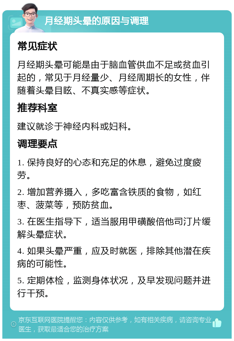 月经期头晕的原因与调理 常见症状 月经期头晕可能是由于脑血管供血不足或贫血引起的，常见于月经量少、月经周期长的女性，伴随着头晕目眩、不真实感等症状。 推荐科室 建议就诊于神经内科或妇科。 调理要点 1. 保持良好的心态和充足的休息，避免过度疲劳。 2. 增加营养摄入，多吃富含铁质的食物，如红枣、菠菜等，预防贫血。 3. 在医生指导下，适当服用甲磺酸倍他司汀片缓解头晕症状。 4. 如果头晕严重，应及时就医，排除其他潜在疾病的可能性。 5. 定期体检，监测身体状况，及早发现问题并进行干预。