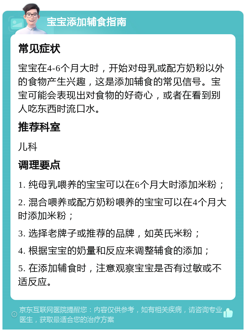 宝宝添加辅食指南 常见症状 宝宝在4-6个月大时，开始对母乳或配方奶粉以外的食物产生兴趣，这是添加辅食的常见信号。宝宝可能会表现出对食物的好奇心，或者在看到别人吃东西时流口水。 推荐科室 儿科 调理要点 1. 纯母乳喂养的宝宝可以在6个月大时添加米粉； 2. 混合喂养或配方奶粉喂养的宝宝可以在4个月大时添加米粉； 3. 选择老牌子或推荐的品牌，如英氏米粉； 4. 根据宝宝的奶量和反应来调整辅食的添加； 5. 在添加辅食时，注意观察宝宝是否有过敏或不适反应。