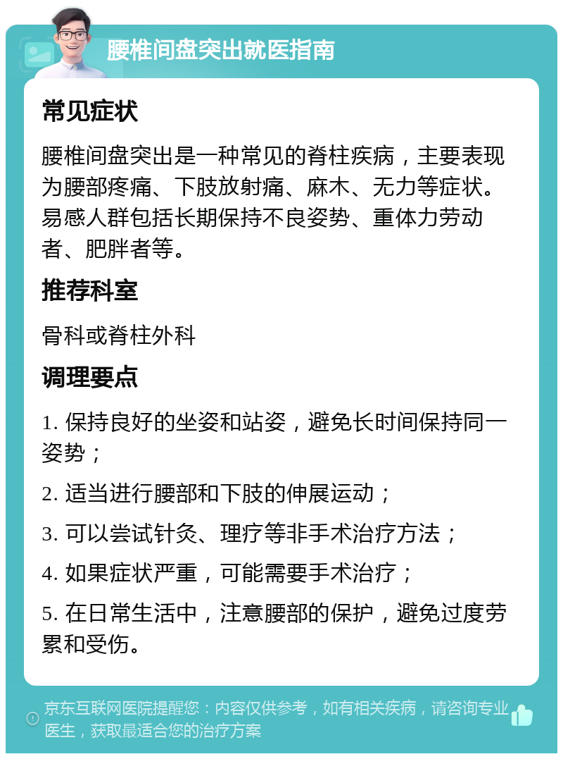 腰椎间盘突出就医指南 常见症状 腰椎间盘突出是一种常见的脊柱疾病，主要表现为腰部疼痛、下肢放射痛、麻木、无力等症状。易感人群包括长期保持不良姿势、重体力劳动者、肥胖者等。 推荐科室 骨科或脊柱外科 调理要点 1. 保持良好的坐姿和站姿，避免长时间保持同一姿势； 2. 适当进行腰部和下肢的伸展运动； 3. 可以尝试针灸、理疗等非手术治疗方法； 4. 如果症状严重，可能需要手术治疗； 5. 在日常生活中，注意腰部的保护，避免过度劳累和受伤。