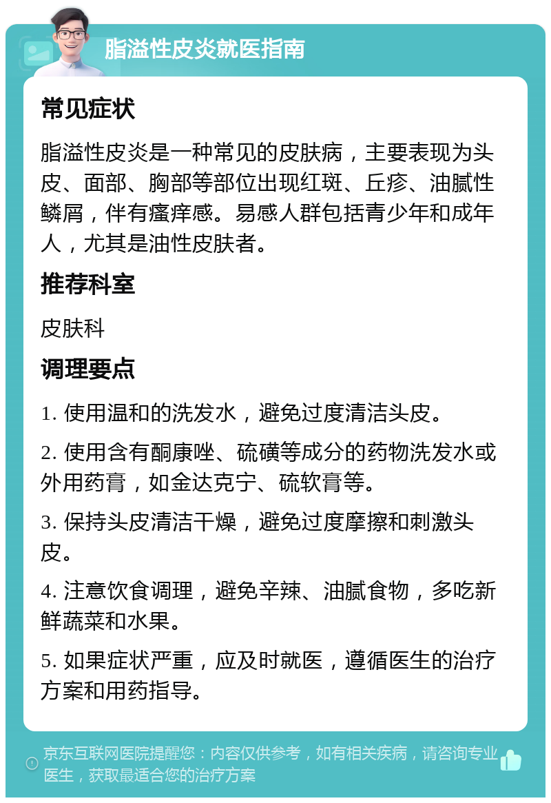 脂溢性皮炎就医指南 常见症状 脂溢性皮炎是一种常见的皮肤病，主要表现为头皮、面部、胸部等部位出现红斑、丘疹、油腻性鳞屑，伴有瘙痒感。易感人群包括青少年和成年人，尤其是油性皮肤者。 推荐科室 皮肤科 调理要点 1. 使用温和的洗发水，避免过度清洁头皮。 2. 使用含有酮康唑、硫磺等成分的药物洗发水或外用药膏，如金达克宁、硫软膏等。 3. 保持头皮清洁干燥，避免过度摩擦和刺激头皮。 4. 注意饮食调理，避免辛辣、油腻食物，多吃新鲜蔬菜和水果。 5. 如果症状严重，应及时就医，遵循医生的治疗方案和用药指导。