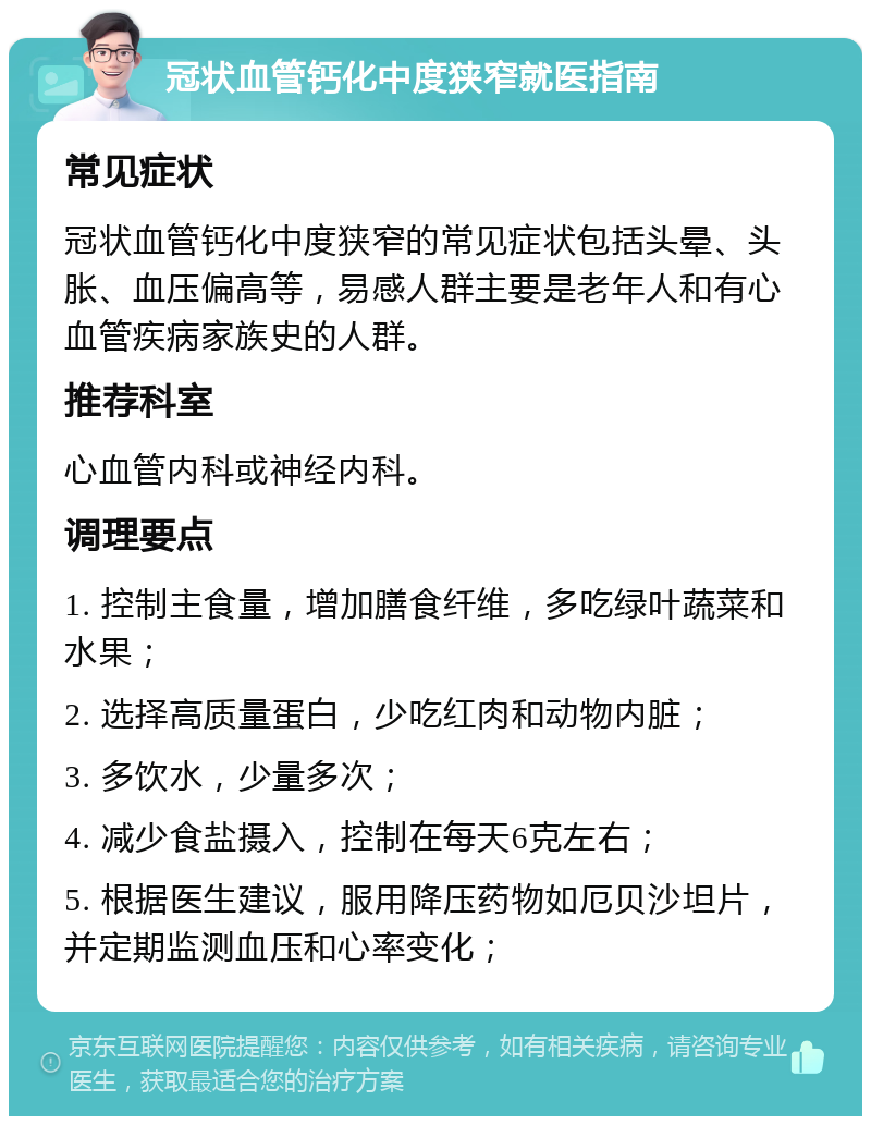 冠状血管钙化中度狭窄就医指南 常见症状 冠状血管钙化中度狭窄的常见症状包括头晕、头胀、血压偏高等，易感人群主要是老年人和有心血管疾病家族史的人群。 推荐科室 心血管内科或神经内科。 调理要点 1. 控制主食量，增加膳食纤维，多吃绿叶蔬菜和水果； 2. 选择高质量蛋白，少吃红肉和动物内脏； 3. 多饮水，少量多次； 4. 减少食盐摄入，控制在每天6克左右； 5. 根据医生建议，服用降压药物如厄贝沙坦片，并定期监测血压和心率变化；