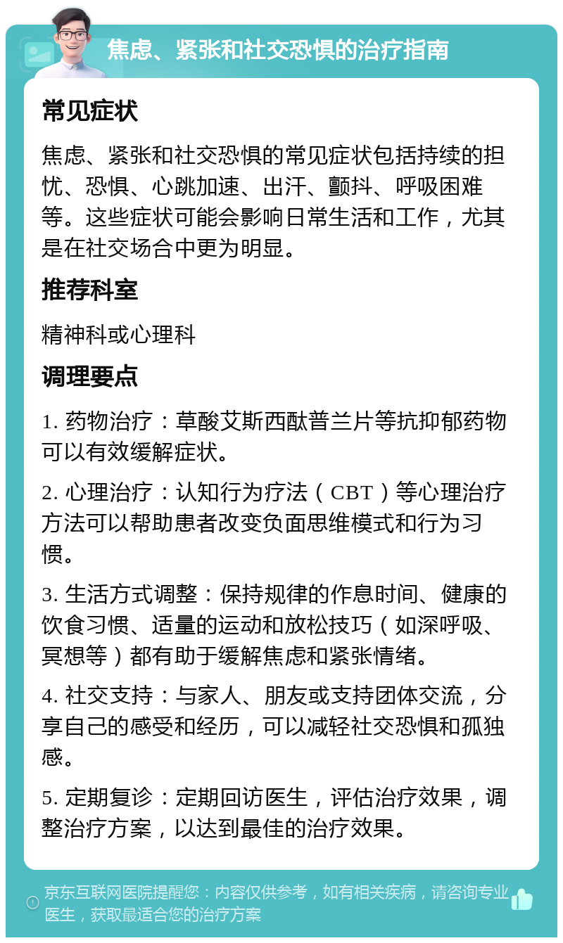 焦虑、紧张和社交恐惧的治疗指南 常见症状 焦虑、紧张和社交恐惧的常见症状包括持续的担忧、恐惧、心跳加速、出汗、颤抖、呼吸困难等。这些症状可能会影响日常生活和工作，尤其是在社交场合中更为明显。 推荐科室 精神科或心理科 调理要点 1. 药物治疗：草酸艾斯西酞普兰片等抗抑郁药物可以有效缓解症状。 2. 心理治疗：认知行为疗法（CBT）等心理治疗方法可以帮助患者改变负面思维模式和行为习惯。 3. 生活方式调整：保持规律的作息时间、健康的饮食习惯、适量的运动和放松技巧（如深呼吸、冥想等）都有助于缓解焦虑和紧张情绪。 4. 社交支持：与家人、朋友或支持团体交流，分享自己的感受和经历，可以减轻社交恐惧和孤独感。 5. 定期复诊：定期回访医生，评估治疗效果，调整治疗方案，以达到最佳的治疗效果。