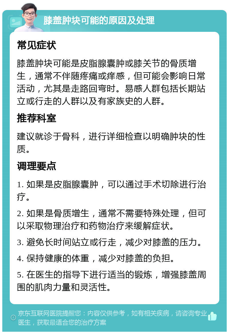 膝盖肿块可能的原因及处理 常见症状 膝盖肿块可能是皮脂腺囊肿或膝关节的骨质增生，通常不伴随疼痛或痒感，但可能会影响日常活动，尤其是走路回弯时。易感人群包括长期站立或行走的人群以及有家族史的人群。 推荐科室 建议就诊于骨科，进行详细检查以明确肿块的性质。 调理要点 1. 如果是皮脂腺囊肿，可以通过手术切除进行治疗。 2. 如果是骨质增生，通常不需要特殊处理，但可以采取物理治疗和药物治疗来缓解症状。 3. 避免长时间站立或行走，减少对膝盖的压力。 4. 保持健康的体重，减少对膝盖的负担。 5. 在医生的指导下进行适当的锻炼，增强膝盖周围的肌肉力量和灵活性。