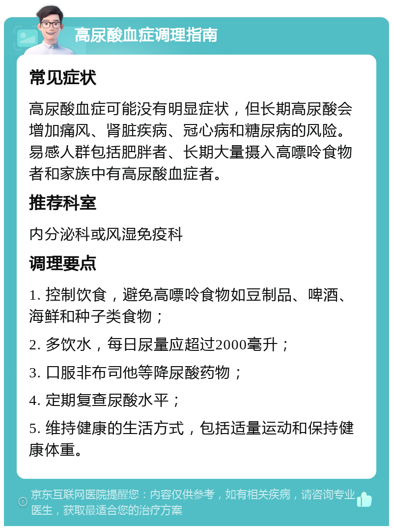 高尿酸血症调理指南 常见症状 高尿酸血症可能没有明显症状，但长期高尿酸会增加痛风、肾脏疾病、冠心病和糖尿病的风险。易感人群包括肥胖者、长期大量摄入高嘌呤食物者和家族中有高尿酸血症者。 推荐科室 内分泌科或风湿免疫科 调理要点 1. 控制饮食，避免高嘌呤食物如豆制品、啤酒、海鲜和种子类食物； 2. 多饮水，每日尿量应超过2000毫升； 3. 口服非布司他等降尿酸药物； 4. 定期复查尿酸水平； 5. 维持健康的生活方式，包括适量运动和保持健康体重。