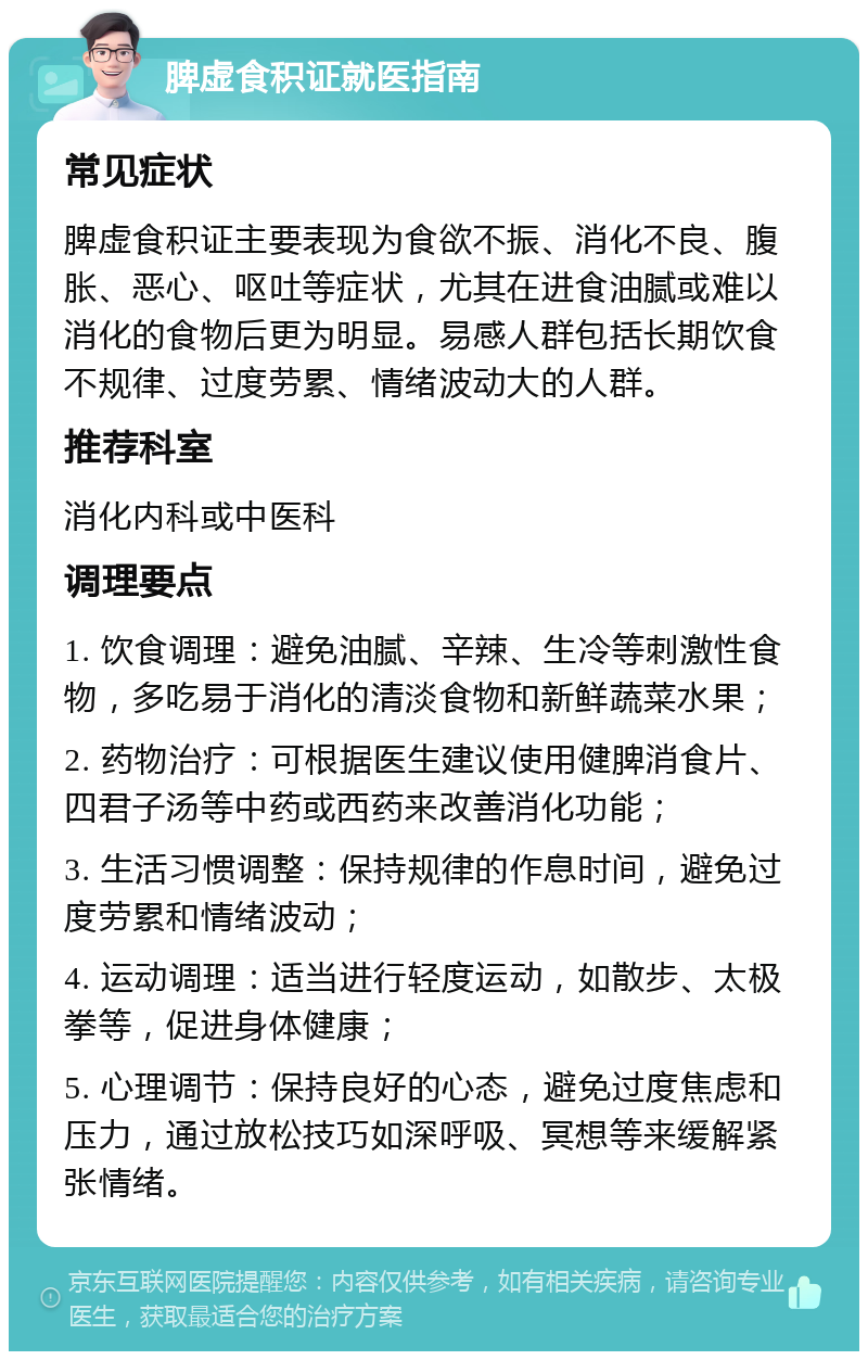 脾虚食积证就医指南 常见症状 脾虚食积证主要表现为食欲不振、消化不良、腹胀、恶心、呕吐等症状，尤其在进食油腻或难以消化的食物后更为明显。易感人群包括长期饮食不规律、过度劳累、情绪波动大的人群。 推荐科室 消化内科或中医科 调理要点 1. 饮食调理：避免油腻、辛辣、生冷等刺激性食物，多吃易于消化的清淡食物和新鲜蔬菜水果； 2. 药物治疗：可根据医生建议使用健脾消食片、四君子汤等中药或西药来改善消化功能； 3. 生活习惯调整：保持规律的作息时间，避免过度劳累和情绪波动； 4. 运动调理：适当进行轻度运动，如散步、太极拳等，促进身体健康； 5. 心理调节：保持良好的心态，避免过度焦虑和压力，通过放松技巧如深呼吸、冥想等来缓解紧张情绪。