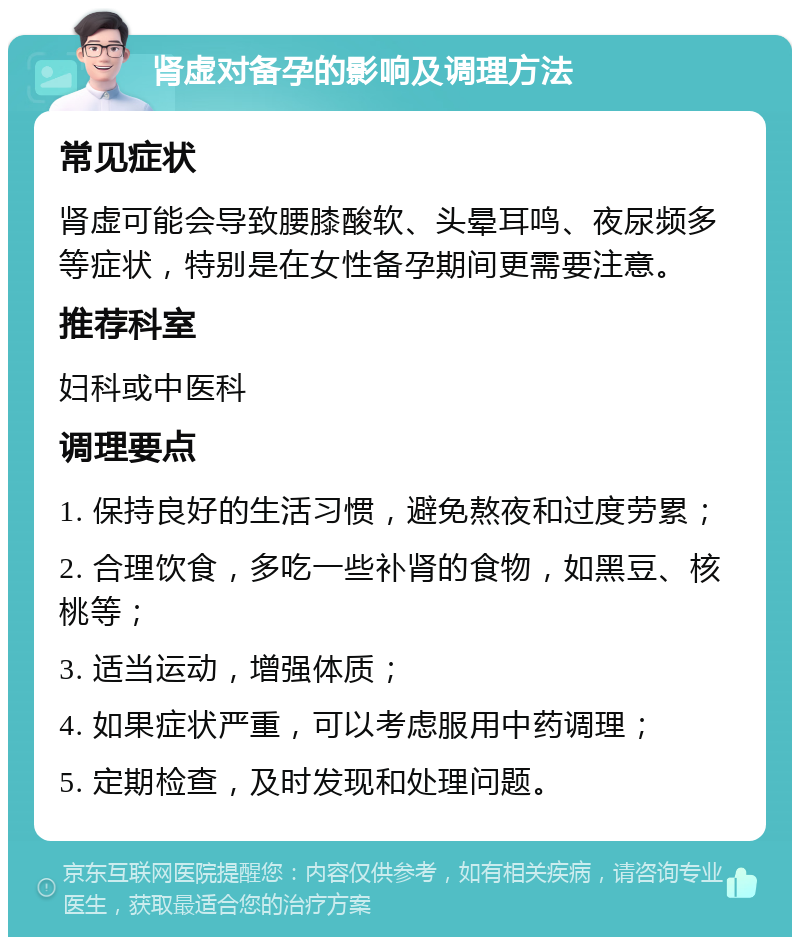 肾虚对备孕的影响及调理方法 常见症状 肾虚可能会导致腰膝酸软、头晕耳鸣、夜尿频多等症状，特别是在女性备孕期间更需要注意。 推荐科室 妇科或中医科 调理要点 1. 保持良好的生活习惯，避免熬夜和过度劳累； 2. 合理饮食，多吃一些补肾的食物，如黑豆、核桃等； 3. 适当运动，增强体质； 4. 如果症状严重，可以考虑服用中药调理； 5. 定期检查，及时发现和处理问题。