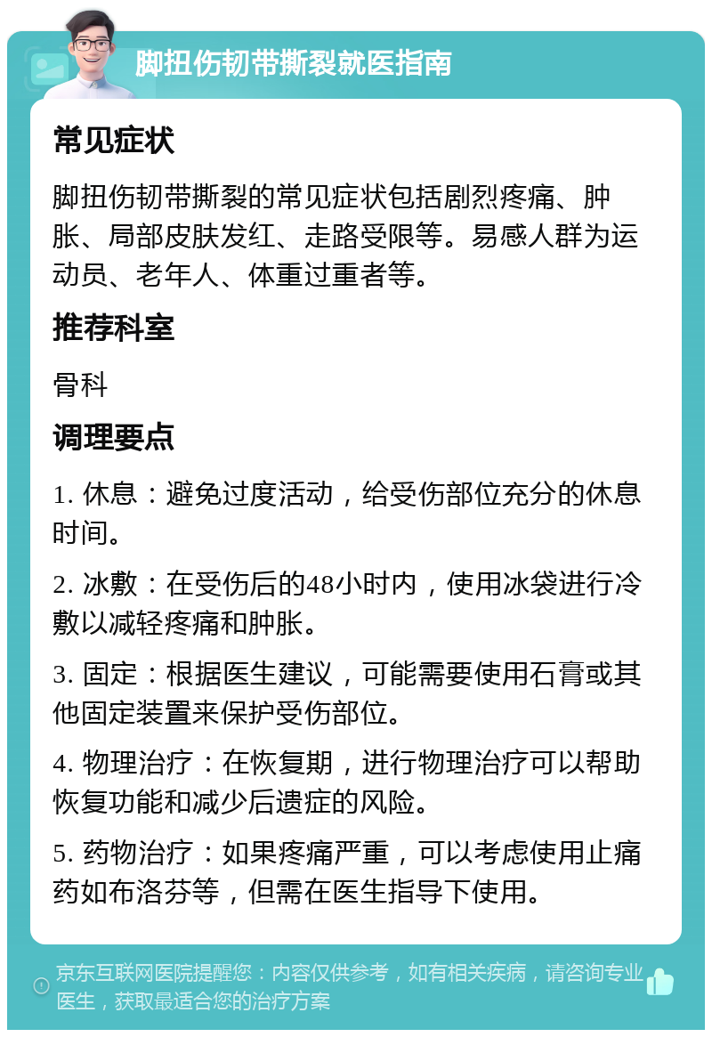 脚扭伤韧带撕裂就医指南 常见症状 脚扭伤韧带撕裂的常见症状包括剧烈疼痛、肿胀、局部皮肤发红、走路受限等。易感人群为运动员、老年人、体重过重者等。 推荐科室 骨科 调理要点 1. 休息：避免过度活动，给受伤部位充分的休息时间。 2. 冰敷：在受伤后的48小时内，使用冰袋进行冷敷以减轻疼痛和肿胀。 3. 固定：根据医生建议，可能需要使用石膏或其他固定装置来保护受伤部位。 4. 物理治疗：在恢复期，进行物理治疗可以帮助恢复功能和减少后遗症的风险。 5. 药物治疗：如果疼痛严重，可以考虑使用止痛药如布洛芬等，但需在医生指导下使用。