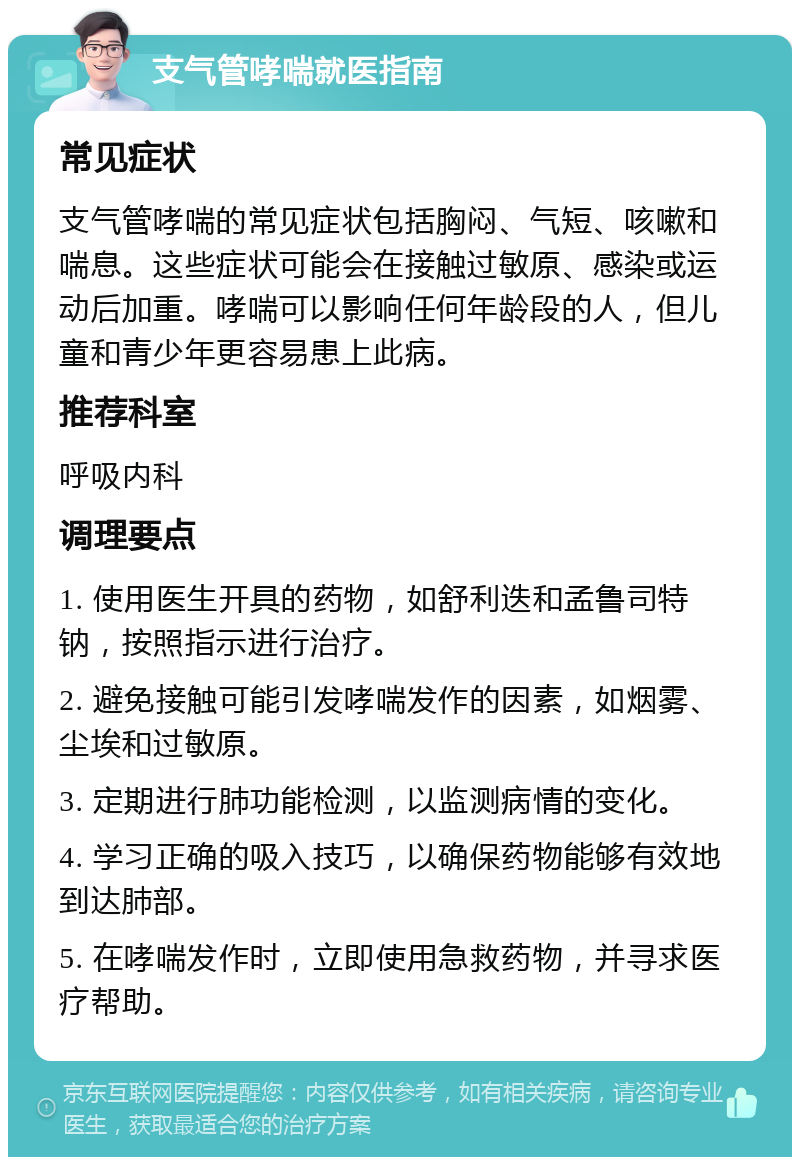 支气管哮喘就医指南 常见症状 支气管哮喘的常见症状包括胸闷、气短、咳嗽和喘息。这些症状可能会在接触过敏原、感染或运动后加重。哮喘可以影响任何年龄段的人，但儿童和青少年更容易患上此病。 推荐科室 呼吸内科 调理要点 1. 使用医生开具的药物，如舒利迭和孟鲁司特钠，按照指示进行治疗。 2. 避免接触可能引发哮喘发作的因素，如烟雾、尘埃和过敏原。 3. 定期进行肺功能检测，以监测病情的变化。 4. 学习正确的吸入技巧，以确保药物能够有效地到达肺部。 5. 在哮喘发作时，立即使用急救药物，并寻求医疗帮助。