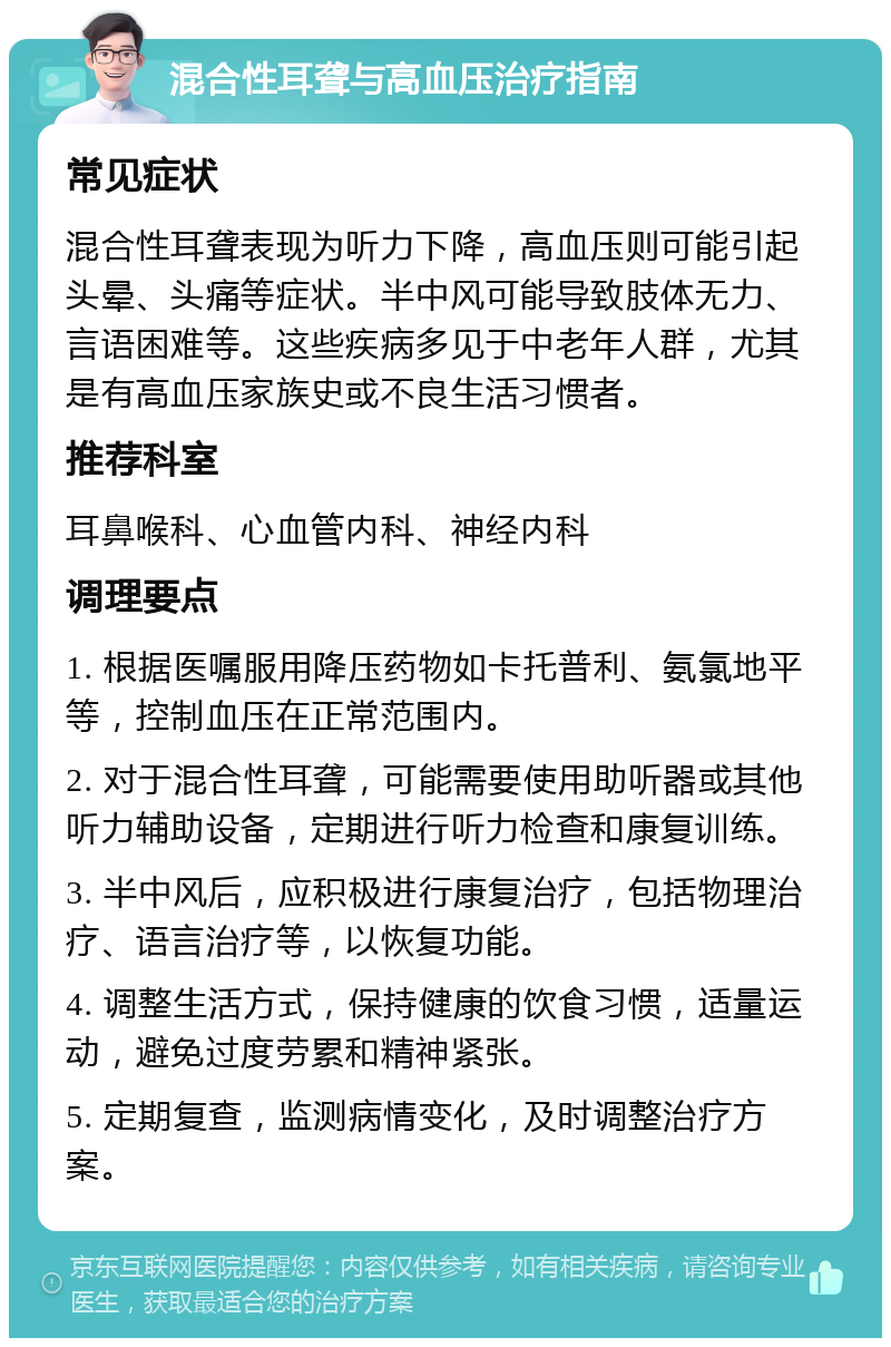 混合性耳聋与高血压治疗指南 常见症状 混合性耳聋表现为听力下降，高血压则可能引起头晕、头痛等症状。半中风可能导致肢体无力、言语困难等。这些疾病多见于中老年人群，尤其是有高血压家族史或不良生活习惯者。 推荐科室 耳鼻喉科、心血管内科、神经内科 调理要点 1. 根据医嘱服用降压药物如卡托普利、氨氯地平等，控制血压在正常范围内。 2. 对于混合性耳聋，可能需要使用助听器或其他听力辅助设备，定期进行听力检查和康复训练。 3. 半中风后，应积极进行康复治疗，包括物理治疗、语言治疗等，以恢复功能。 4. 调整生活方式，保持健康的饮食习惯，适量运动，避免过度劳累和精神紧张。 5. 定期复查，监测病情变化，及时调整治疗方案。