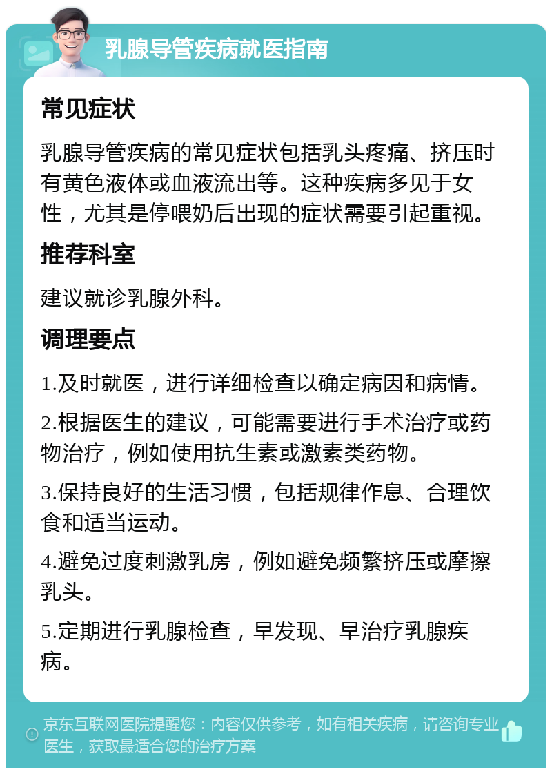 乳腺导管疾病就医指南 常见症状 乳腺导管疾病的常见症状包括乳头疼痛、挤压时有黄色液体或血液流出等。这种疾病多见于女性，尤其是停喂奶后出现的症状需要引起重视。 推荐科室 建议就诊乳腺外科。 调理要点 1.及时就医，进行详细检查以确定病因和病情。 2.根据医生的建议，可能需要进行手术治疗或药物治疗，例如使用抗生素或激素类药物。 3.保持良好的生活习惯，包括规律作息、合理饮食和适当运动。 4.避免过度刺激乳房，例如避免频繁挤压或摩擦乳头。 5.定期进行乳腺检查，早发现、早治疗乳腺疾病。