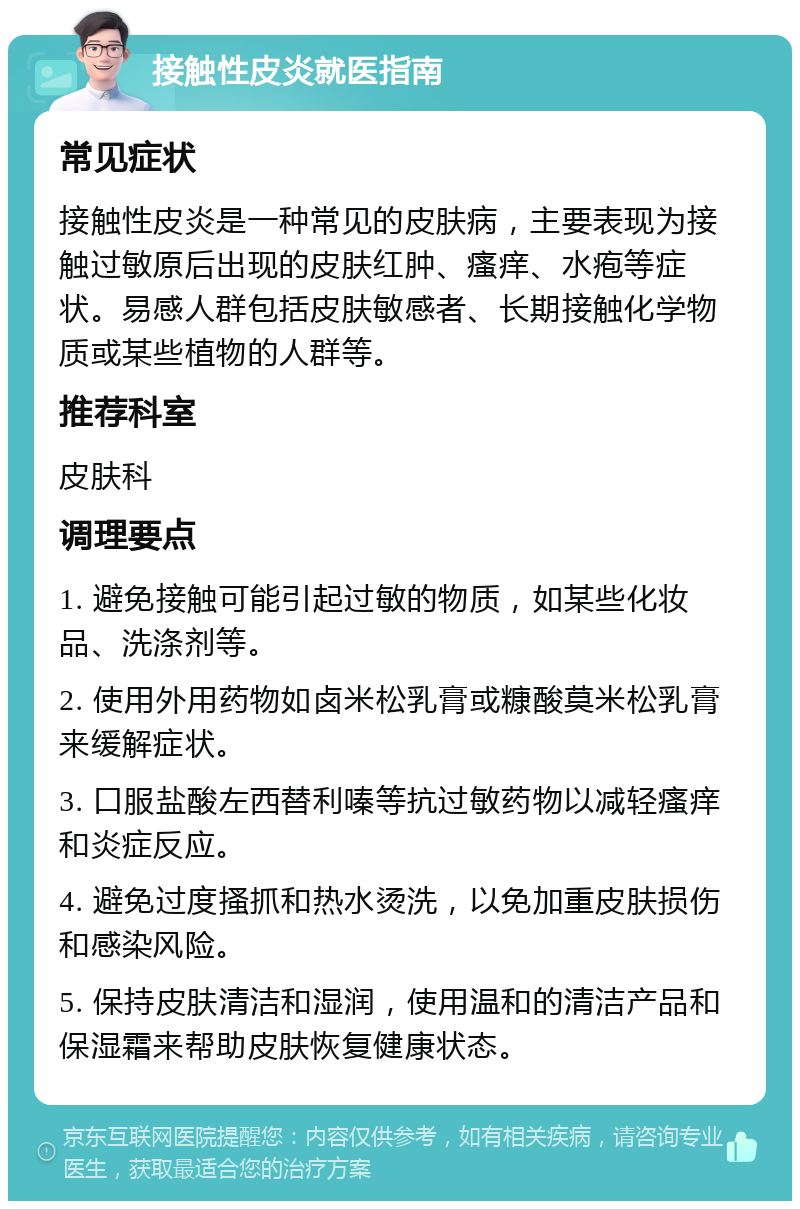 接触性皮炎就医指南 常见症状 接触性皮炎是一种常见的皮肤病，主要表现为接触过敏原后出现的皮肤红肿、瘙痒、水疱等症状。易感人群包括皮肤敏感者、长期接触化学物质或某些植物的人群等。 推荐科室 皮肤科 调理要点 1. 避免接触可能引起过敏的物质，如某些化妆品、洗涤剂等。 2. 使用外用药物如卤米松乳膏或糠酸莫米松乳膏来缓解症状。 3. 口服盐酸左西替利嗪等抗过敏药物以减轻瘙痒和炎症反应。 4. 避免过度搔抓和热水烫洗，以免加重皮肤损伤和感染风险。 5. 保持皮肤清洁和湿润，使用温和的清洁产品和保湿霜来帮助皮肤恢复健康状态。