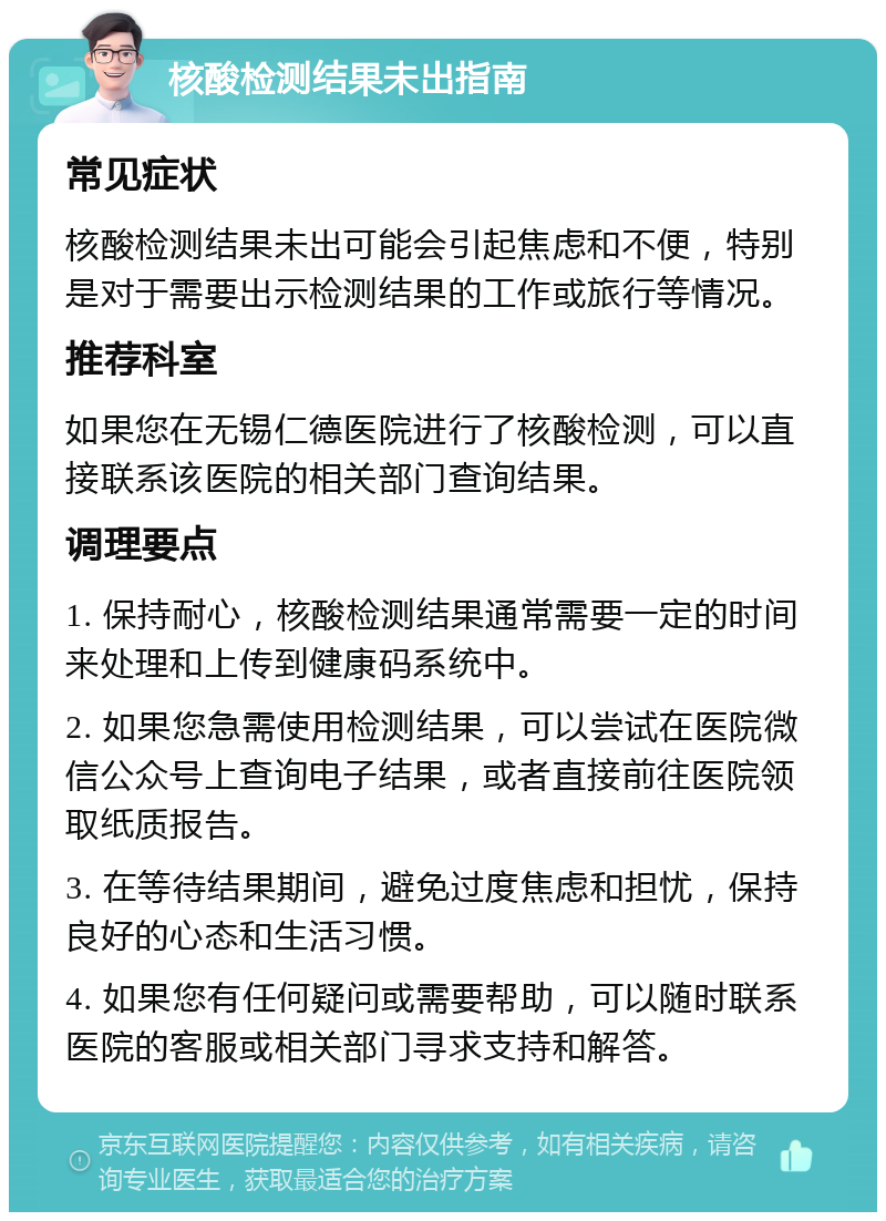 核酸检测结果未出指南 常见症状 核酸检测结果未出可能会引起焦虑和不便，特别是对于需要出示检测结果的工作或旅行等情况。 推荐科室 如果您在无锡仁德医院进行了核酸检测，可以直接联系该医院的相关部门查询结果。 调理要点 1. 保持耐心，核酸检测结果通常需要一定的时间来处理和上传到健康码系统中。 2. 如果您急需使用检测结果，可以尝试在医院微信公众号上查询电子结果，或者直接前往医院领取纸质报告。 3. 在等待结果期间，避免过度焦虑和担忧，保持良好的心态和生活习惯。 4. 如果您有任何疑问或需要帮助，可以随时联系医院的客服或相关部门寻求支持和解答。