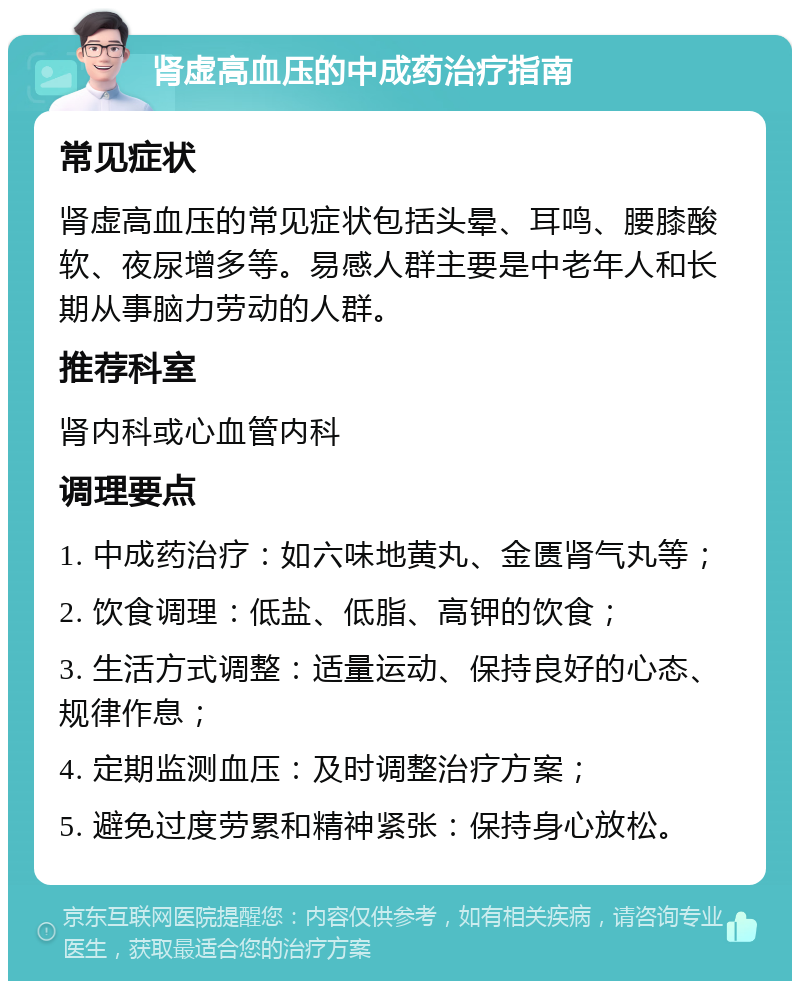 肾虚高血压的中成药治疗指南 常见症状 肾虚高血压的常见症状包括头晕、耳鸣、腰膝酸软、夜尿增多等。易感人群主要是中老年人和长期从事脑力劳动的人群。 推荐科室 肾内科或心血管内科 调理要点 1. 中成药治疗：如六味地黄丸、金匮肾气丸等； 2. 饮食调理：低盐、低脂、高钾的饮食； 3. 生活方式调整：适量运动、保持良好的心态、规律作息； 4. 定期监测血压：及时调整治疗方案； 5. 避免过度劳累和精神紧张：保持身心放松。