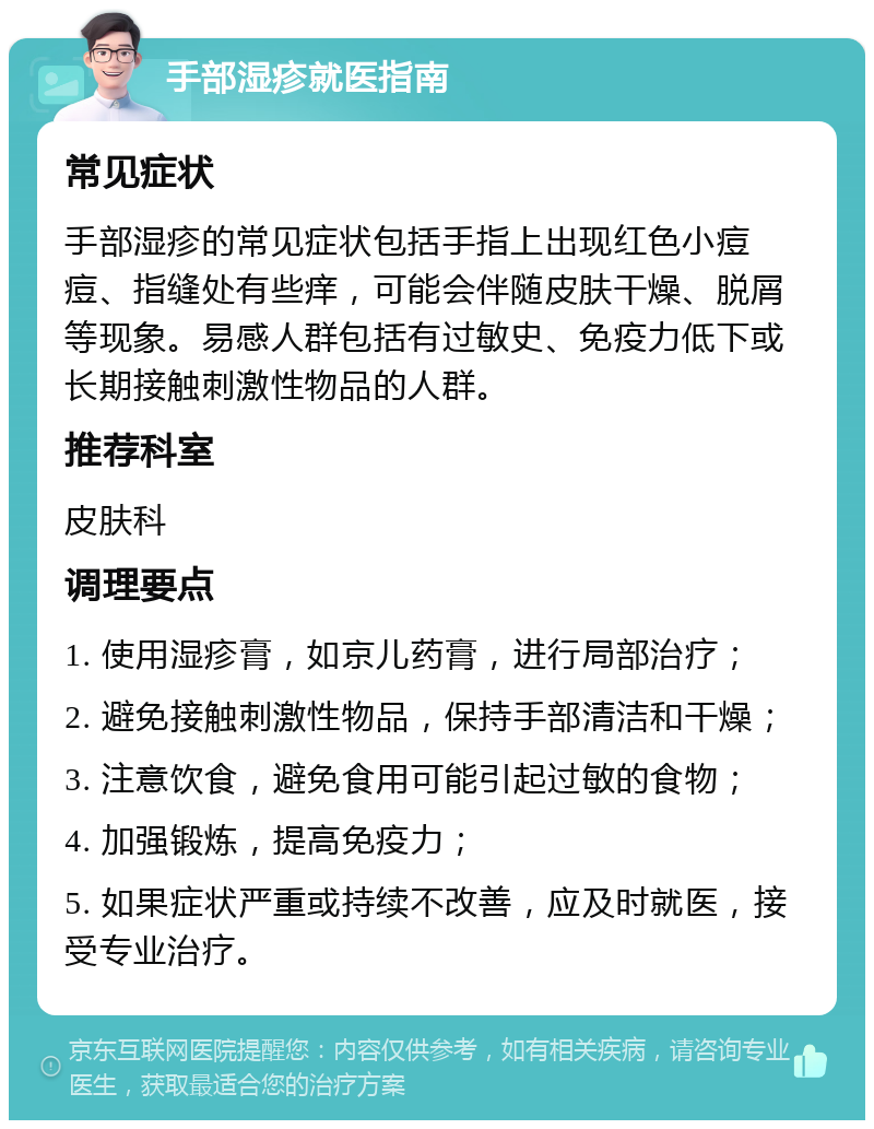 手部湿疹就医指南 常见症状 手部湿疹的常见症状包括手指上出现红色小痘痘、指缝处有些痒，可能会伴随皮肤干燥、脱屑等现象。易感人群包括有过敏史、免疫力低下或长期接触刺激性物品的人群。 推荐科室 皮肤科 调理要点 1. 使用湿疹膏，如京儿药膏，进行局部治疗； 2. 避免接触刺激性物品，保持手部清洁和干燥； 3. 注意饮食，避免食用可能引起过敏的食物； 4. 加强锻炼，提高免疫力； 5. 如果症状严重或持续不改善，应及时就医，接受专业治疗。