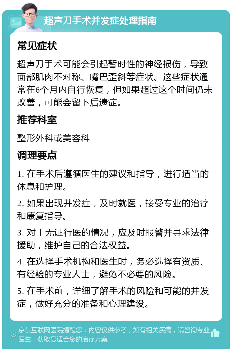 超声刀手术并发症处理指南 常见症状 超声刀手术可能会引起暂时性的神经损伤，导致面部肌肉不对称、嘴巴歪斜等症状。这些症状通常在6个月内自行恢复，但如果超过这个时间仍未改善，可能会留下后遗症。 推荐科室 整形外科或美容科 调理要点 1. 在手术后遵循医生的建议和指导，进行适当的休息和护理。 2. 如果出现并发症，及时就医，接受专业的治疗和康复指导。 3. 对于无证行医的情况，应及时报警并寻求法律援助，维护自己的合法权益。 4. 在选择手术机构和医生时，务必选择有资质、有经验的专业人士，避免不必要的风险。 5. 在手术前，详细了解手术的风险和可能的并发症，做好充分的准备和心理建设。