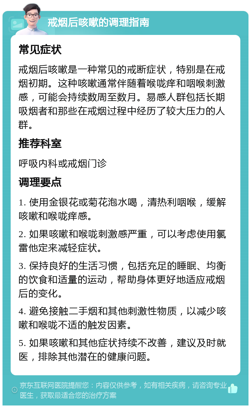 戒烟后咳嗽的调理指南 常见症状 戒烟后咳嗽是一种常见的戒断症状，特别是在戒烟初期。这种咳嗽通常伴随着喉咙痒和咽喉刺激感，可能会持续数周至数月。易感人群包括长期吸烟者和那些在戒烟过程中经历了较大压力的人群。 推荐科室 呼吸内科或戒烟门诊 调理要点 1. 使用金银花或菊花泡水喝，清热利咽喉，缓解咳嗽和喉咙痒感。 2. 如果咳嗽和喉咙刺激感严重，可以考虑使用氯雷他定来减轻症状。 3. 保持良好的生活习惯，包括充足的睡眠、均衡的饮食和适量的运动，帮助身体更好地适应戒烟后的变化。 4. 避免接触二手烟和其他刺激性物质，以减少咳嗽和喉咙不适的触发因素。 5. 如果咳嗽和其他症状持续不改善，建议及时就医，排除其他潜在的健康问题。