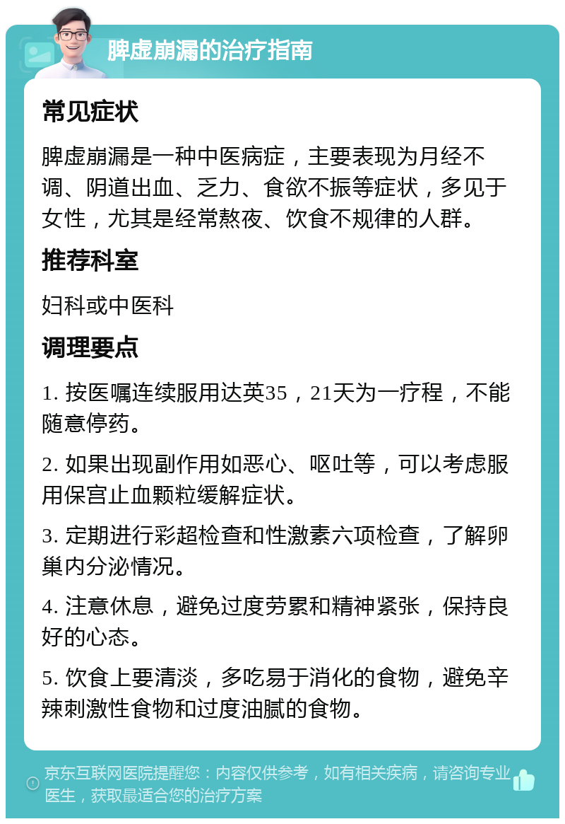 脾虚崩漏的治疗指南 常见症状 脾虚崩漏是一种中医病症，主要表现为月经不调、阴道出血、乏力、食欲不振等症状，多见于女性，尤其是经常熬夜、饮食不规律的人群。 推荐科室 妇科或中医科 调理要点 1. 按医嘱连续服用达英35，21天为一疗程，不能随意停药。 2. 如果出现副作用如恶心、呕吐等，可以考虑服用保宫止血颗粒缓解症状。 3. 定期进行彩超检查和性激素六项检查，了解卵巢内分泌情况。 4. 注意休息，避免过度劳累和精神紧张，保持良好的心态。 5. 饮食上要清淡，多吃易于消化的食物，避免辛辣刺激性食物和过度油腻的食物。