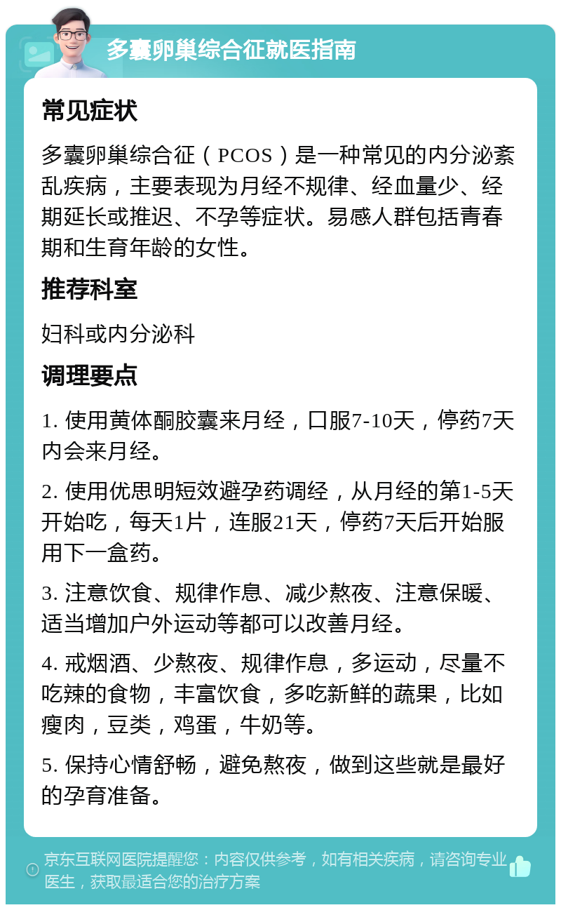 多囊卵巢综合征就医指南 常见症状 多囊卵巢综合征（PCOS）是一种常见的内分泌紊乱疾病，主要表现为月经不规律、经血量少、经期延长或推迟、不孕等症状。易感人群包括青春期和生育年龄的女性。 推荐科室 妇科或内分泌科 调理要点 1. 使用黄体酮胶囊来月经，口服7-10天，停药7天内会来月经。 2. 使用优思明短效避孕药调经，从月经的第1-5天开始吃，每天1片，连服21天，停药7天后开始服用下一盒药。 3. 注意饮食、规律作息、减少熬夜、注意保暖、适当增加户外运动等都可以改善月经。 4. 戒烟酒、少熬夜、规律作息，多运动，尽量不吃辣的食物，丰富饮食，多吃新鲜的蔬果，比如瘦肉，豆类，鸡蛋，牛奶等。 5. 保持心情舒畅，避免熬夜，做到这些就是最好的孕育准备。