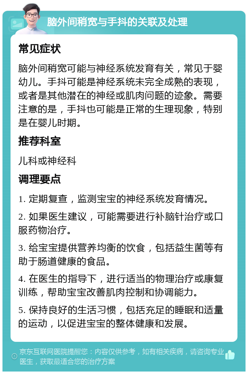 脑外间稍宽与手抖的关联及处理 常见症状 脑外间稍宽可能与神经系统发育有关，常见于婴幼儿。手抖可能是神经系统未完全成熟的表现，或者是其他潜在的神经或肌肉问题的迹象。需要注意的是，手抖也可能是正常的生理现象，特别是在婴儿时期。 推荐科室 儿科或神经科 调理要点 1. 定期复查，监测宝宝的神经系统发育情况。 2. 如果医生建议，可能需要进行补脑针治疗或口服药物治疗。 3. 给宝宝提供营养均衡的饮食，包括益生菌等有助于肠道健康的食品。 4. 在医生的指导下，进行适当的物理治疗或康复训练，帮助宝宝改善肌肉控制和协调能力。 5. 保持良好的生活习惯，包括充足的睡眠和适量的运动，以促进宝宝的整体健康和发展。