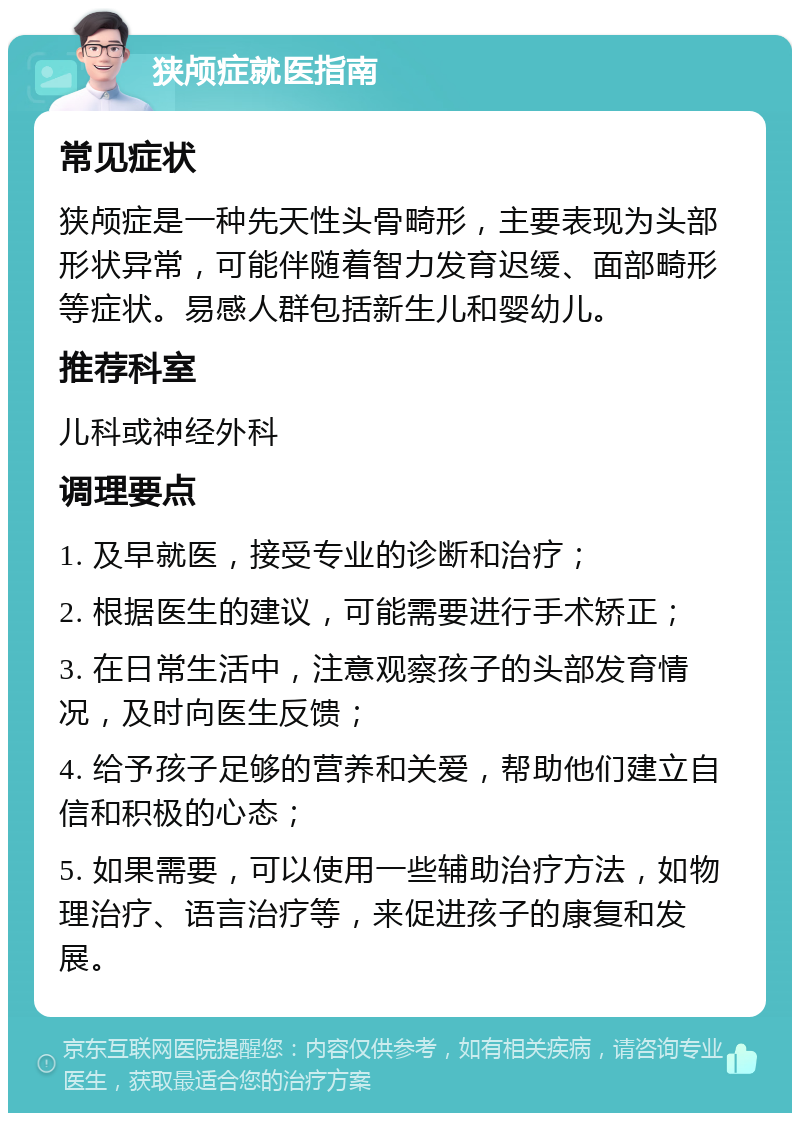 狭颅症就医指南 常见症状 狭颅症是一种先天性头骨畸形，主要表现为头部形状异常，可能伴随着智力发育迟缓、面部畸形等症状。易感人群包括新生儿和婴幼儿。 推荐科室 儿科或神经外科 调理要点 1. 及早就医，接受专业的诊断和治疗； 2. 根据医生的建议，可能需要进行手术矫正； 3. 在日常生活中，注意观察孩子的头部发育情况，及时向医生反馈； 4. 给予孩子足够的营养和关爱，帮助他们建立自信和积极的心态； 5. 如果需要，可以使用一些辅助治疗方法，如物理治疗、语言治疗等，来促进孩子的康复和发展。