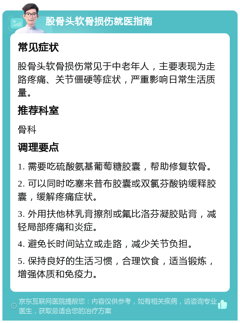 股骨头软骨损伤就医指南 常见症状 股骨头软骨损伤常见于中老年人，主要表现为走路疼痛、关节僵硬等症状，严重影响日常生活质量。 推荐科室 骨科 调理要点 1. 需要吃硫酸氨基葡萄糖胶囊，帮助修复软骨。 2. 可以同时吃塞来昔布胶囊或双氯芬酸钠缓释胶囊，缓解疼痛症状。 3. 外用扶他林乳膏擦剂或氟比洛芬凝胶贴膏，减轻局部疼痛和炎症。 4. 避免长时间站立或走路，减少关节负担。 5. 保持良好的生活习惯，合理饮食，适当锻炼，增强体质和免疫力。