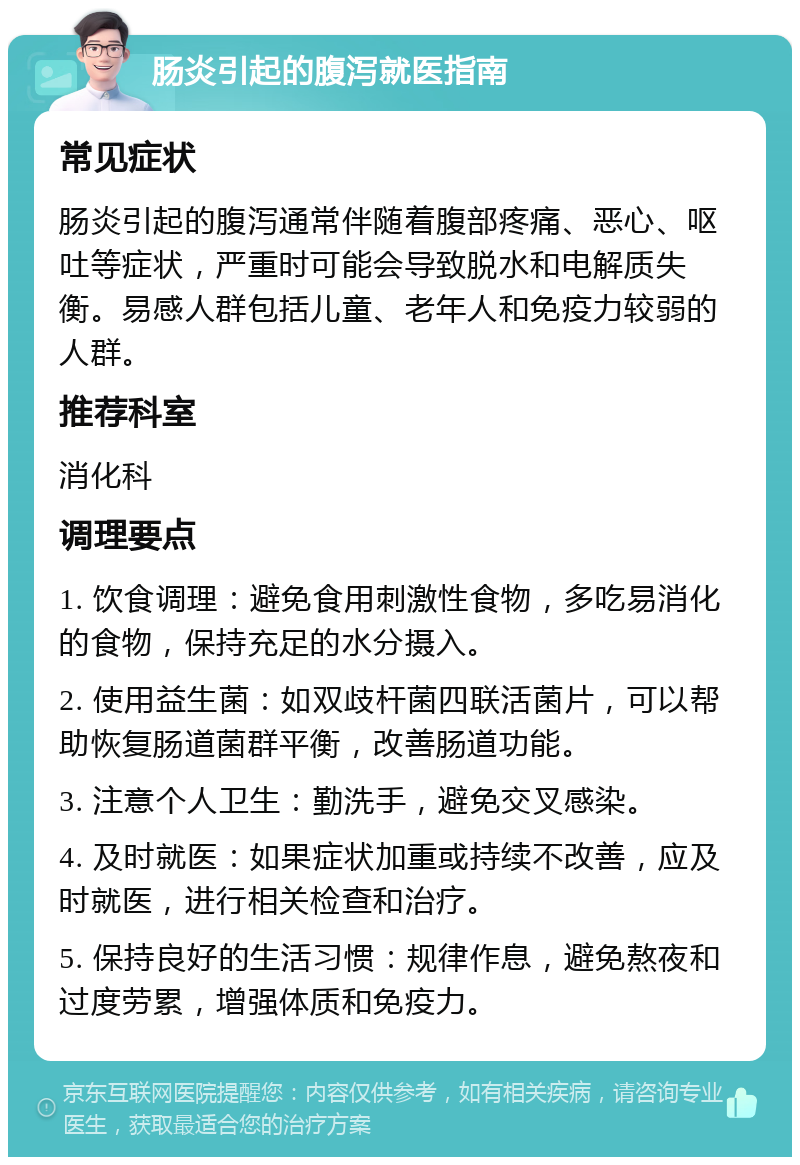 肠炎引起的腹泻就医指南 常见症状 肠炎引起的腹泻通常伴随着腹部疼痛、恶心、呕吐等症状，严重时可能会导致脱水和电解质失衡。易感人群包括儿童、老年人和免疫力较弱的人群。 推荐科室 消化科 调理要点 1. 饮食调理：避免食用刺激性食物，多吃易消化的食物，保持充足的水分摄入。 2. 使用益生菌：如双歧杆菌四联活菌片，可以帮助恢复肠道菌群平衡，改善肠道功能。 3. 注意个人卫生：勤洗手，避免交叉感染。 4. 及时就医：如果症状加重或持续不改善，应及时就医，进行相关检查和治疗。 5. 保持良好的生活习惯：规律作息，避免熬夜和过度劳累，增强体质和免疫力。