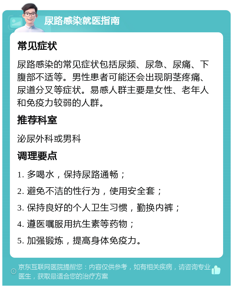 尿路感染就医指南 常见症状 尿路感染的常见症状包括尿频、尿急、尿痛、下腹部不适等。男性患者可能还会出现阴茎疼痛、尿道分叉等症状。易感人群主要是女性、老年人和免疫力较弱的人群。 推荐科室 泌尿外科或男科 调理要点 1. 多喝水，保持尿路通畅； 2. 避免不洁的性行为，使用安全套； 3. 保持良好的个人卫生习惯，勤换内裤； 4. 遵医嘱服用抗生素等药物； 5. 加强锻炼，提高身体免疫力。