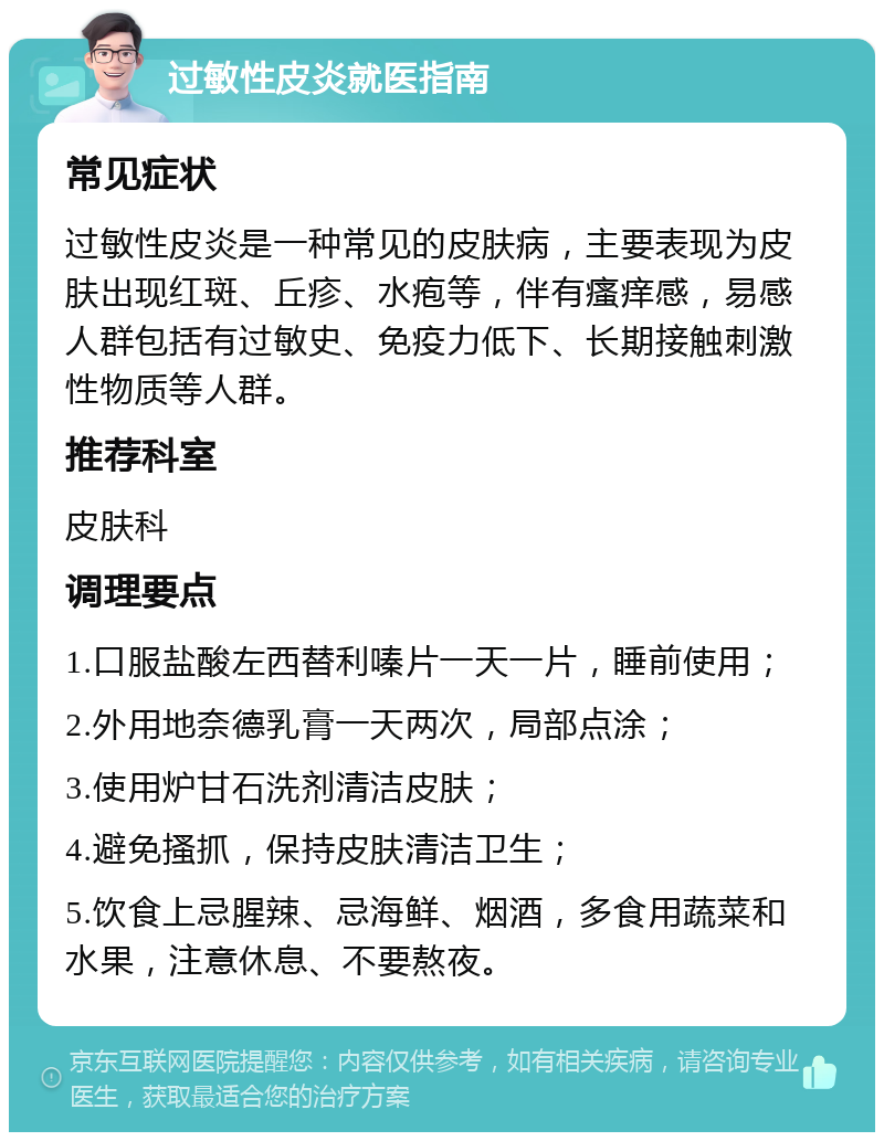 过敏性皮炎就医指南 常见症状 过敏性皮炎是一种常见的皮肤病，主要表现为皮肤出现红斑、丘疹、水疱等，伴有瘙痒感，易感人群包括有过敏史、免疫力低下、长期接触刺激性物质等人群。 推荐科室 皮肤科 调理要点 1.口服盐酸左西替利嗪片一天一片，睡前使用； 2.外用地奈德乳膏一天两次，局部点涂； 3.使用炉甘石洗剂清洁皮肤； 4.避免搔抓，保持皮肤清洁卫生； 5.饮食上忌腥辣、忌海鲜、烟酒，多食用蔬菜和水果，注意休息、不要熬夜。