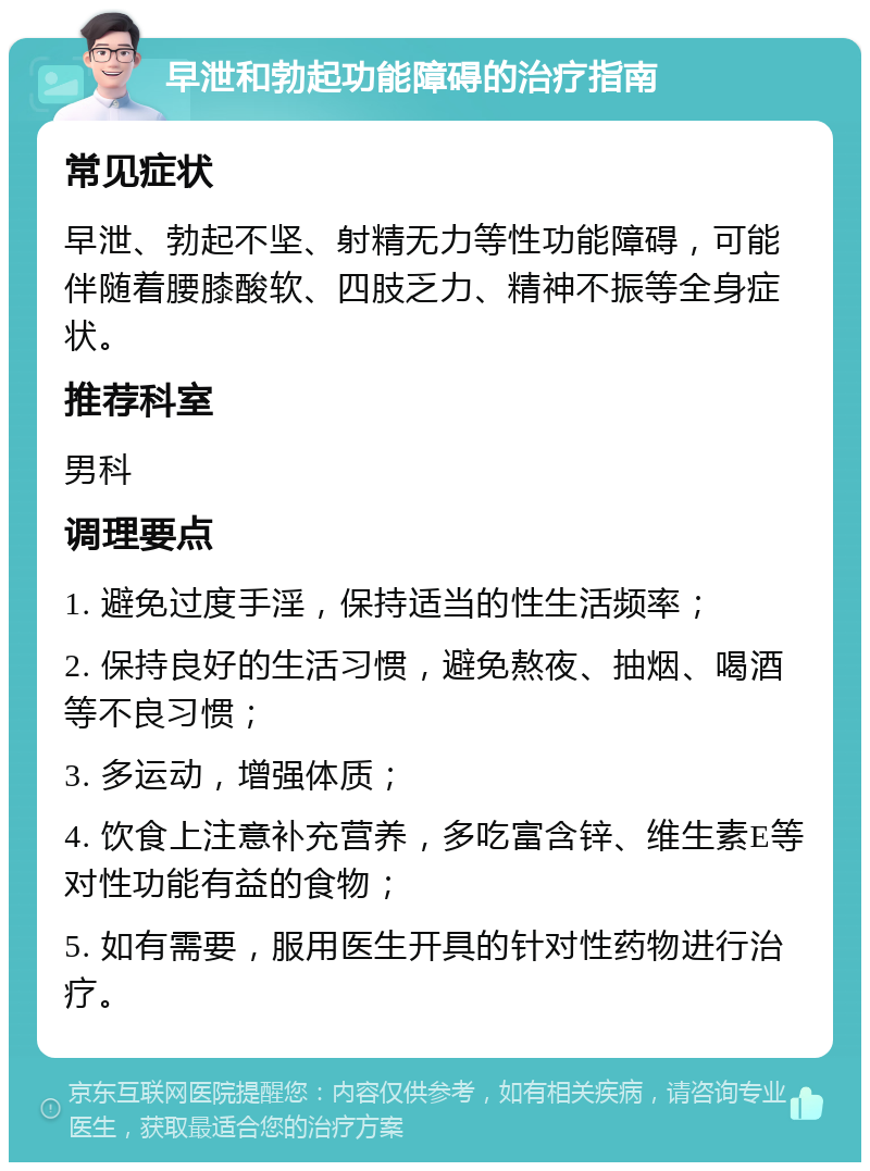 早泄和勃起功能障碍的治疗指南 常见症状 早泄、勃起不坚、射精无力等性功能障碍，可能伴随着腰膝酸软、四肢乏力、精神不振等全身症状。 推荐科室 男科 调理要点 1. 避免过度手淫，保持适当的性生活频率； 2. 保持良好的生活习惯，避免熬夜、抽烟、喝酒等不良习惯； 3. 多运动，增强体质； 4. 饮食上注意补充营养，多吃富含锌、维生素E等对性功能有益的食物； 5. 如有需要，服用医生开具的针对性药物进行治疗。