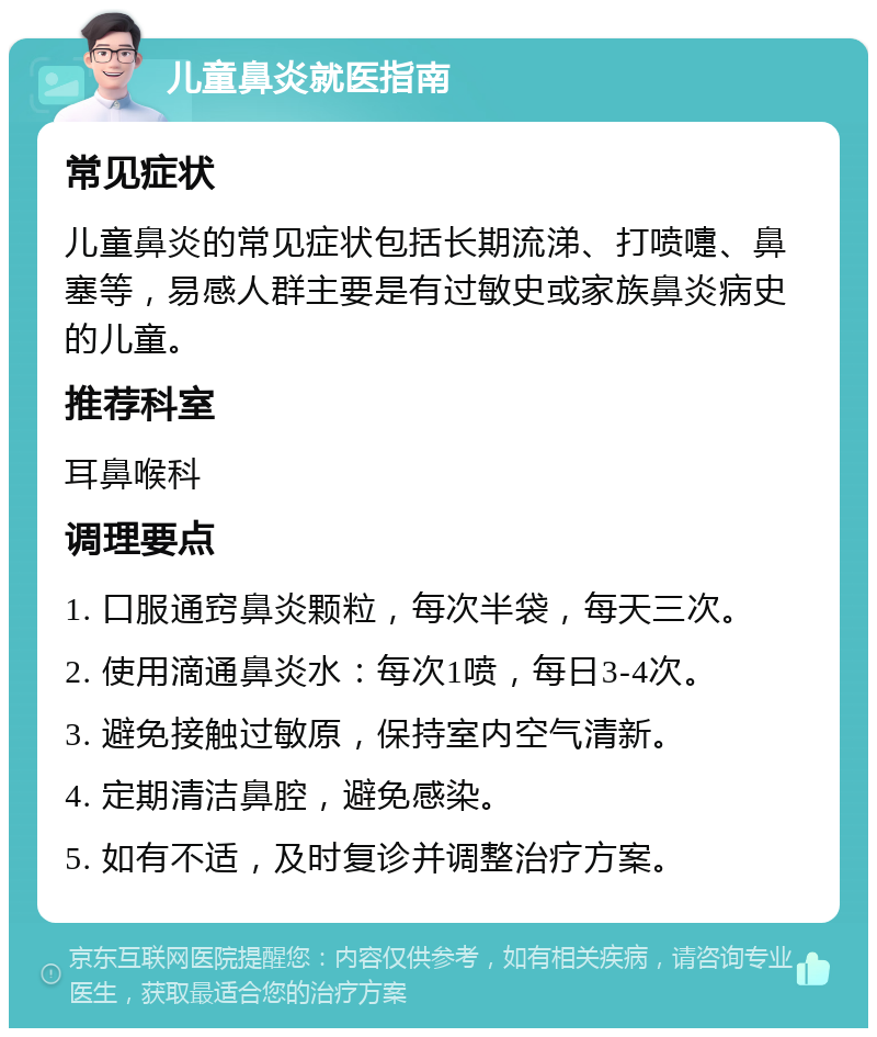 儿童鼻炎就医指南 常见症状 儿童鼻炎的常见症状包括长期流涕、打喷嚏、鼻塞等，易感人群主要是有过敏史或家族鼻炎病史的儿童。 推荐科室 耳鼻喉科 调理要点 1. 口服通窍鼻炎颗粒，每次半袋，每天三次。 2. 使用滴通鼻炎水：每次1喷，每日3-4次。 3. 避免接触过敏原，保持室内空气清新。 4. 定期清洁鼻腔，避免感染。 5. 如有不适，及时复诊并调整治疗方案。