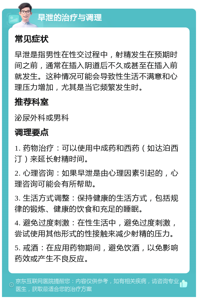 早泄的治疗与调理 常见症状 早泄是指男性在性交过程中，射精发生在预期时间之前，通常在插入阴道后不久或甚至在插入前就发生。这种情况可能会导致性生活不满意和心理压力增加，尤其是当它频繁发生时。 推荐科室 泌尿外科或男科 调理要点 1. 药物治疗：可以使用中成药和西药（如达泊西汀）来延长射精时间。 2. 心理咨询：如果早泄是由心理因素引起的，心理咨询可能会有所帮助。 3. 生活方式调整：保持健康的生活方式，包括规律的锻炼、健康的饮食和充足的睡眠。 4. 避免过度刺激：在性生活中，避免过度刺激，尝试使用其他形式的性接触来减少射精的压力。 5. 戒酒：在应用药物期间，避免饮酒，以免影响药效或产生不良反应。