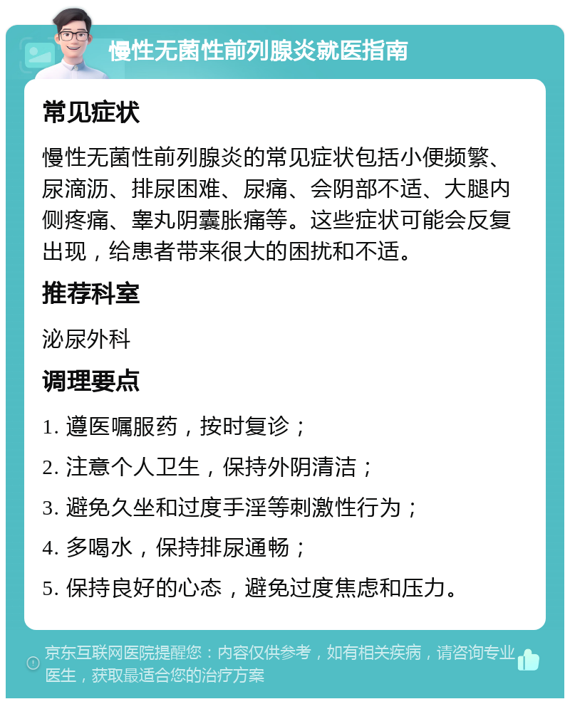 慢性无菌性前列腺炎就医指南 常见症状 慢性无菌性前列腺炎的常见症状包括小便频繁、尿滴沥、排尿困难、尿痛、会阴部不适、大腿内侧疼痛、睾丸阴囊胀痛等。这些症状可能会反复出现，给患者带来很大的困扰和不适。 推荐科室 泌尿外科 调理要点 1. 遵医嘱服药，按时复诊； 2. 注意个人卫生，保持外阴清洁； 3. 避免久坐和过度手淫等刺激性行为； 4. 多喝水，保持排尿通畅； 5. 保持良好的心态，避免过度焦虑和压力。