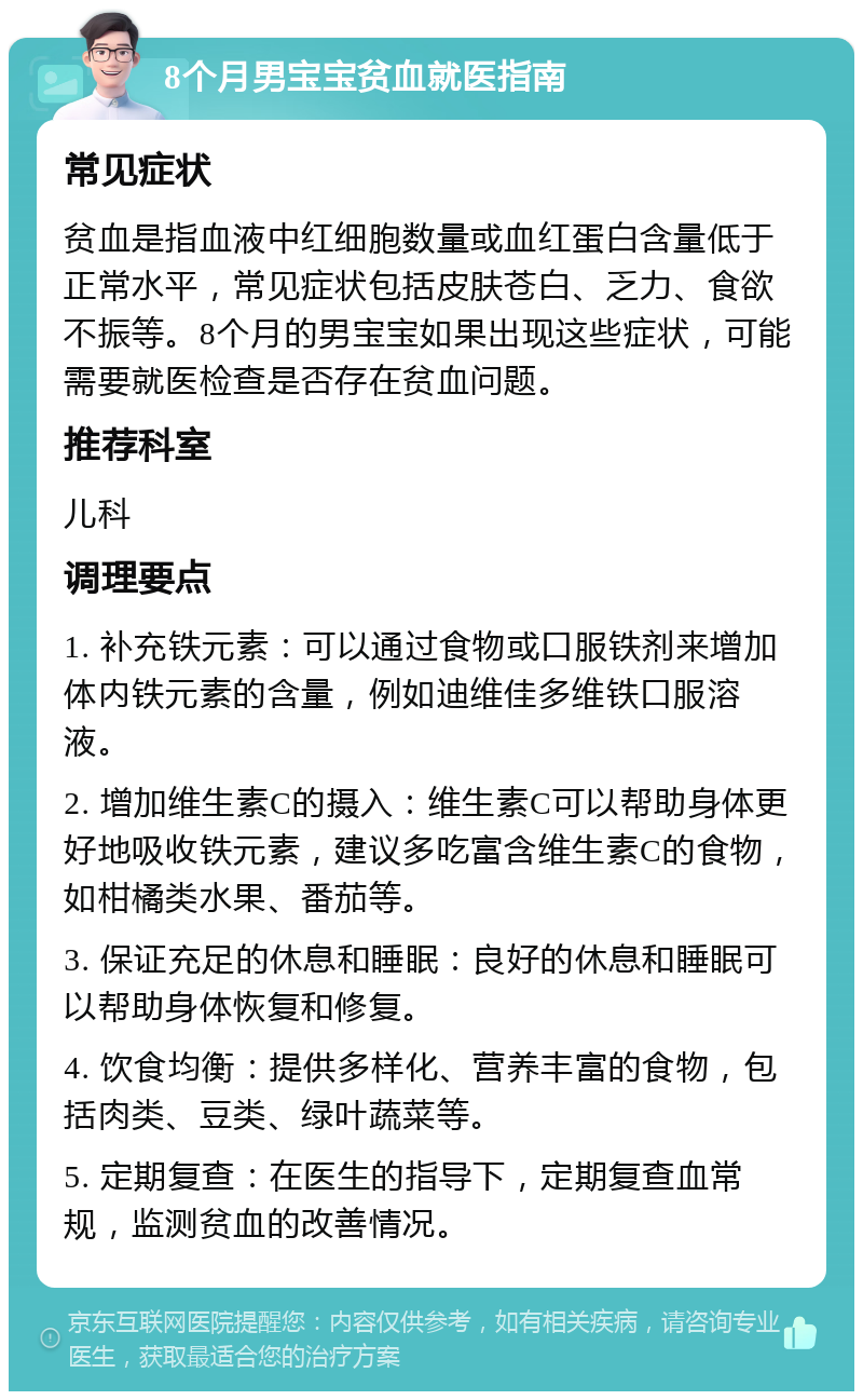 8个月男宝宝贫血就医指南 常见症状 贫血是指血液中红细胞数量或血红蛋白含量低于正常水平，常见症状包括皮肤苍白、乏力、食欲不振等。8个月的男宝宝如果出现这些症状，可能需要就医检查是否存在贫血问题。 推荐科室 儿科 调理要点 1. 补充铁元素：可以通过食物或口服铁剂来增加体内铁元素的含量，例如迪维佳多维铁口服溶液。 2. 增加维生素C的摄入：维生素C可以帮助身体更好地吸收铁元素，建议多吃富含维生素C的食物，如柑橘类水果、番茄等。 3. 保证充足的休息和睡眠：良好的休息和睡眠可以帮助身体恢复和修复。 4. 饮食均衡：提供多样化、营养丰富的食物，包括肉类、豆类、绿叶蔬菜等。 5. 定期复查：在医生的指导下，定期复查血常规，监测贫血的改善情况。