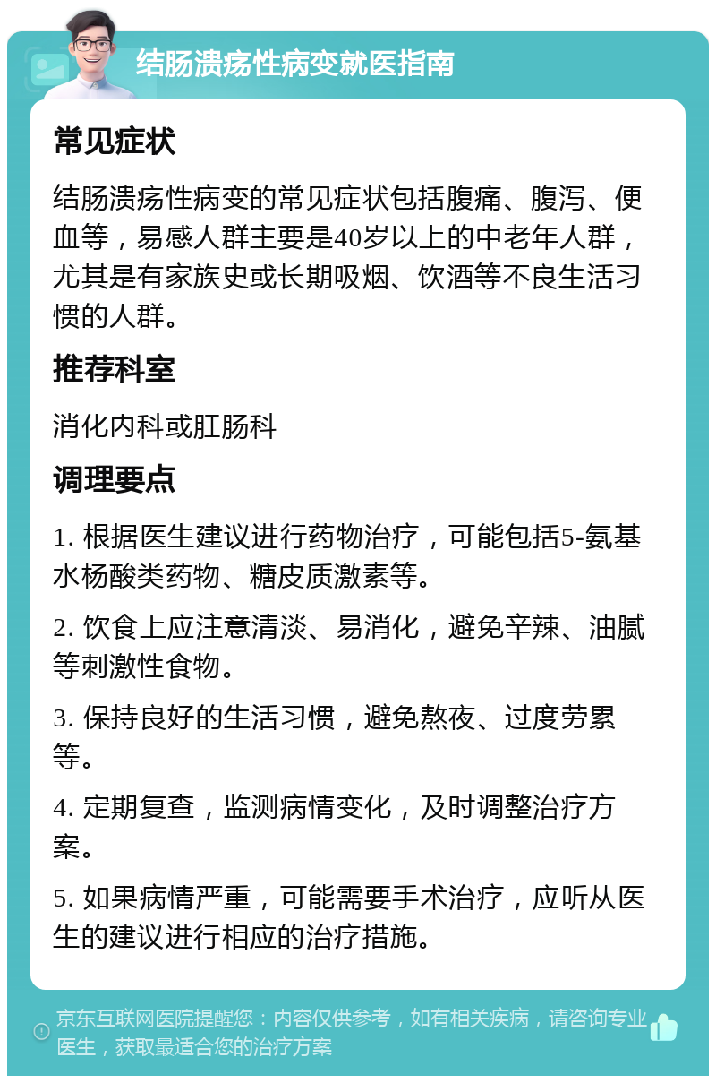 结肠溃疡性病变就医指南 常见症状 结肠溃疡性病变的常见症状包括腹痛、腹泻、便血等，易感人群主要是40岁以上的中老年人群，尤其是有家族史或长期吸烟、饮酒等不良生活习惯的人群。 推荐科室 消化内科或肛肠科 调理要点 1. 根据医生建议进行药物治疗，可能包括5-氨基水杨酸类药物、糖皮质激素等。 2. 饮食上应注意清淡、易消化，避免辛辣、油腻等刺激性食物。 3. 保持良好的生活习惯，避免熬夜、过度劳累等。 4. 定期复查，监测病情变化，及时调整治疗方案。 5. 如果病情严重，可能需要手术治疗，应听从医生的建议进行相应的治疗措施。