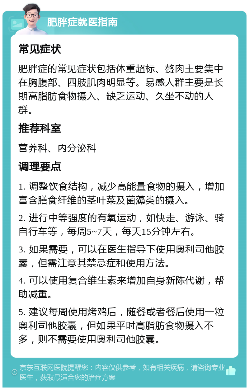 肥胖症就医指南 常见症状 肥胖症的常见症状包括体重超标、赘肉主要集中在胸腹部、四肢肌肉明显等。易感人群主要是长期高脂肪食物摄入、缺乏运动、久坐不动的人群。 推荐科室 营养科、内分泌科 调理要点 1. 调整饮食结构，减少高能量食物的摄入，增加富含膳食纤维的茎叶菜及菌藻类的摄入。 2. 进行中等强度的有氧运动，如快走、游泳、骑自行车等，每周5~7天，每天15分钟左右。 3. 如果需要，可以在医生指导下使用奥利司他胶囊，但需注意其禁忌症和使用方法。 4. 可以使用复合维生素来增加自身新陈代谢，帮助减重。 5. 建议每周使用烤鸡后，随餐或者餐后使用一粒奥利司他胶囊，但如果平时高脂肪食物摄入不多，则不需要使用奥利司他胶囊。