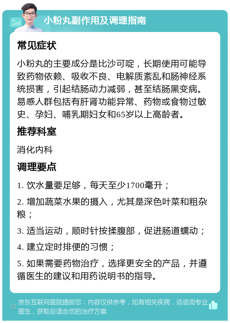 小粉丸副作用及调理指南 常见症状 小粉丸的主要成分是比沙可啶，长期使用可能导致药物依赖、吸收不良、电解质紊乱和肠神经系统损害，引起结肠动力减弱，甚至结肠黑变病。易感人群包括有肝肾功能异常、药物或食物过敏史、孕妇、哺乳期妇女和65岁以上高龄者。 推荐科室 消化内科 调理要点 1. 饮水量要足够，每天至少1700毫升； 2. 增加蔬菜水果的摄入，尤其是深色叶菜和粗杂粮； 3. 适当运动，顺时针按揉腹部，促进肠道蠕动； 4. 建立定时排便的习惯； 5. 如果需要药物治疗，选择更安全的产品，并遵循医生的建议和用药说明书的指导。