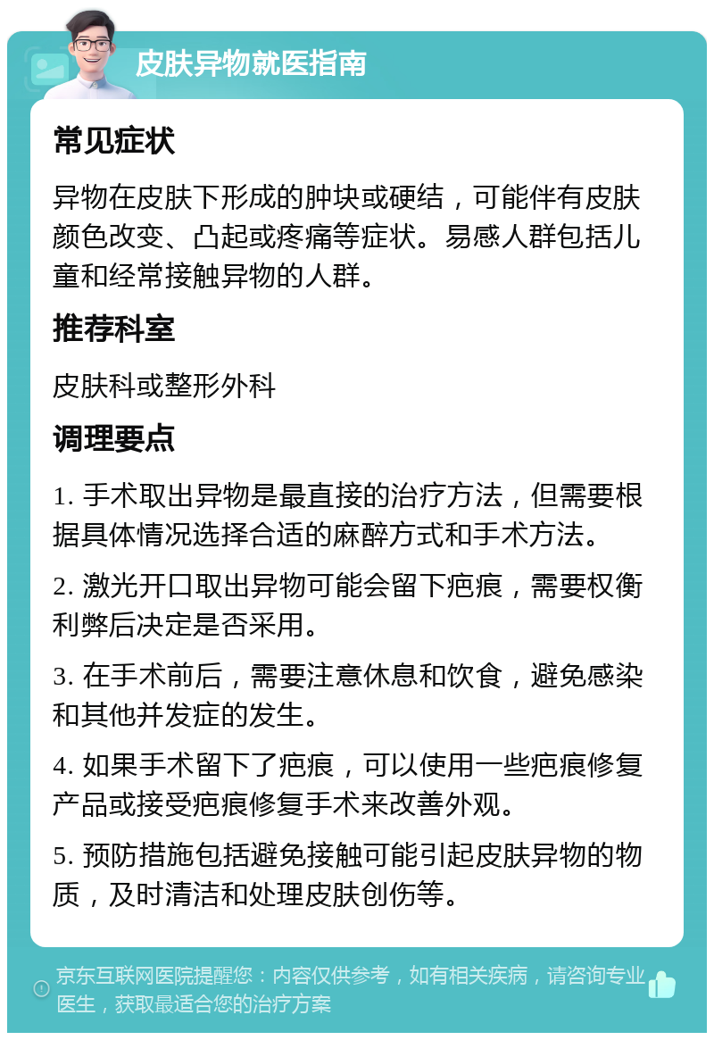 皮肤异物就医指南 常见症状 异物在皮肤下形成的肿块或硬结，可能伴有皮肤颜色改变、凸起或疼痛等症状。易感人群包括儿童和经常接触异物的人群。 推荐科室 皮肤科或整形外科 调理要点 1. 手术取出异物是最直接的治疗方法，但需要根据具体情况选择合适的麻醉方式和手术方法。 2. 激光开口取出异物可能会留下疤痕，需要权衡利弊后决定是否采用。 3. 在手术前后，需要注意休息和饮食，避免感染和其他并发症的发生。 4. 如果手术留下了疤痕，可以使用一些疤痕修复产品或接受疤痕修复手术来改善外观。 5. 预防措施包括避免接触可能引起皮肤异物的物质，及时清洁和处理皮肤创伤等。