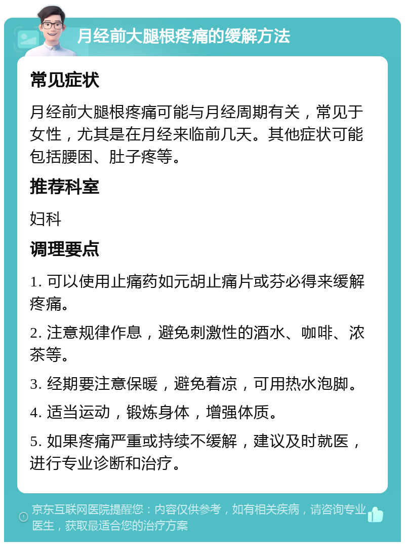 月经前大腿根疼痛的缓解方法 常见症状 月经前大腿根疼痛可能与月经周期有关，常见于女性，尤其是在月经来临前几天。其他症状可能包括腰困、肚子疼等。 推荐科室 妇科 调理要点 1. 可以使用止痛药如元胡止痛片或芬必得来缓解疼痛。 2. 注意规律作息，避免刺激性的酒水、咖啡、浓茶等。 3. 经期要注意保暖，避免着凉，可用热水泡脚。 4. 适当运动，锻炼身体，增强体质。 5. 如果疼痛严重或持续不缓解，建议及时就医，进行专业诊断和治疗。