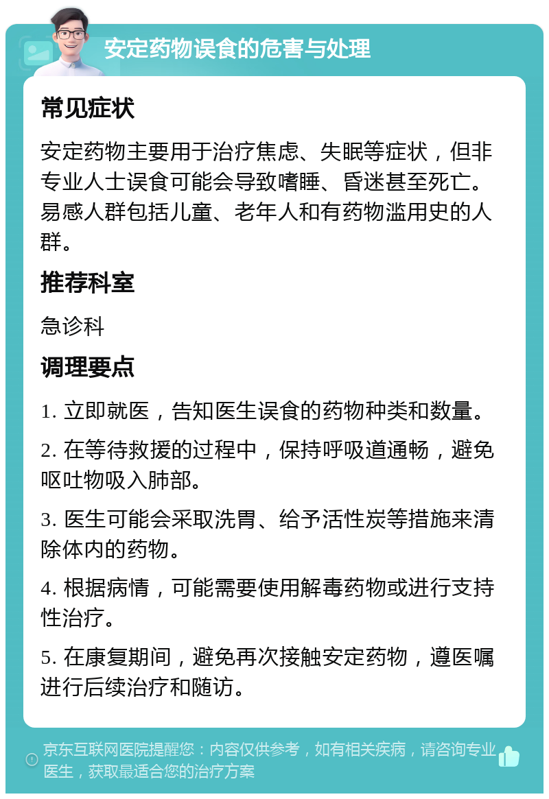 安定药物误食的危害与处理 常见症状 安定药物主要用于治疗焦虑、失眠等症状，但非专业人士误食可能会导致嗜睡、昏迷甚至死亡。易感人群包括儿童、老年人和有药物滥用史的人群。 推荐科室 急诊科 调理要点 1. 立即就医，告知医生误食的药物种类和数量。 2. 在等待救援的过程中，保持呼吸道通畅，避免呕吐物吸入肺部。 3. 医生可能会采取洗胃、给予活性炭等措施来清除体内的药物。 4. 根据病情，可能需要使用解毒药物或进行支持性治疗。 5. 在康复期间，避免再次接触安定药物，遵医嘱进行后续治疗和随访。