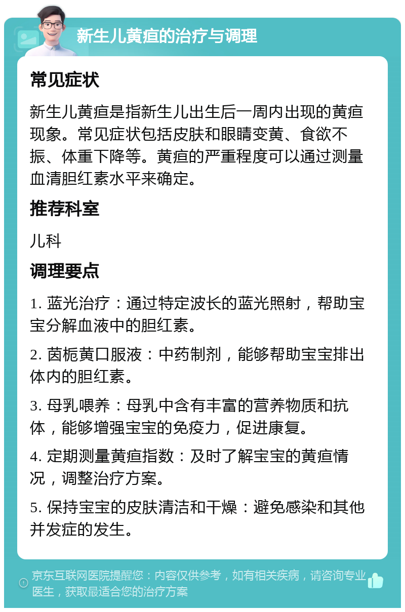 新生儿黄疸的治疗与调理 常见症状 新生儿黄疸是指新生儿出生后一周内出现的黄疸现象。常见症状包括皮肤和眼睛变黄、食欲不振、体重下降等。黄疸的严重程度可以通过测量血清胆红素水平来确定。 推荐科室 儿科 调理要点 1. 蓝光治疗：通过特定波长的蓝光照射，帮助宝宝分解血液中的胆红素。 2. 茵栀黄口服液：中药制剂，能够帮助宝宝排出体内的胆红素。 3. 母乳喂养：母乳中含有丰富的营养物质和抗体，能够增强宝宝的免疫力，促进康复。 4. 定期测量黄疸指数：及时了解宝宝的黄疸情况，调整治疗方案。 5. 保持宝宝的皮肤清洁和干燥：避免感染和其他并发症的发生。