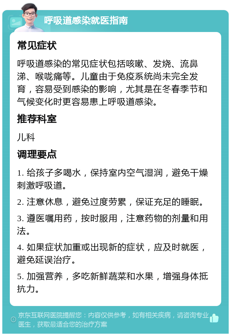 呼吸道感染就医指南 常见症状 呼吸道感染的常见症状包括咳嗽、发烧、流鼻涕、喉咙痛等。儿童由于免疫系统尚未完全发育，容易受到感染的影响，尤其是在冬春季节和气候变化时更容易患上呼吸道感染。 推荐科室 儿科 调理要点 1. 给孩子多喝水，保持室内空气湿润，避免干燥刺激呼吸道。 2. 注意休息，避免过度劳累，保证充足的睡眠。 3. 遵医嘱用药，按时服用，注意药物的剂量和用法。 4. 如果症状加重或出现新的症状，应及时就医，避免延误治疗。 5. 加强营养，多吃新鲜蔬菜和水果，增强身体抵抗力。