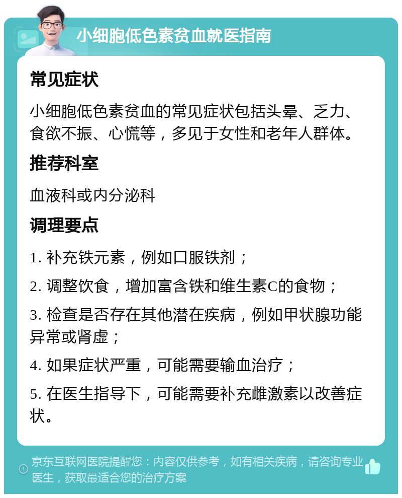 小细胞低色素贫血就医指南 常见症状 小细胞低色素贫血的常见症状包括头晕、乏力、食欲不振、心慌等，多见于女性和老年人群体。 推荐科室 血液科或内分泌科 调理要点 1. 补充铁元素，例如口服铁剂； 2. 调整饮食，增加富含铁和维生素C的食物； 3. 检查是否存在其他潜在疾病，例如甲状腺功能异常或肾虚； 4. 如果症状严重，可能需要输血治疗； 5. 在医生指导下，可能需要补充雌激素以改善症状。