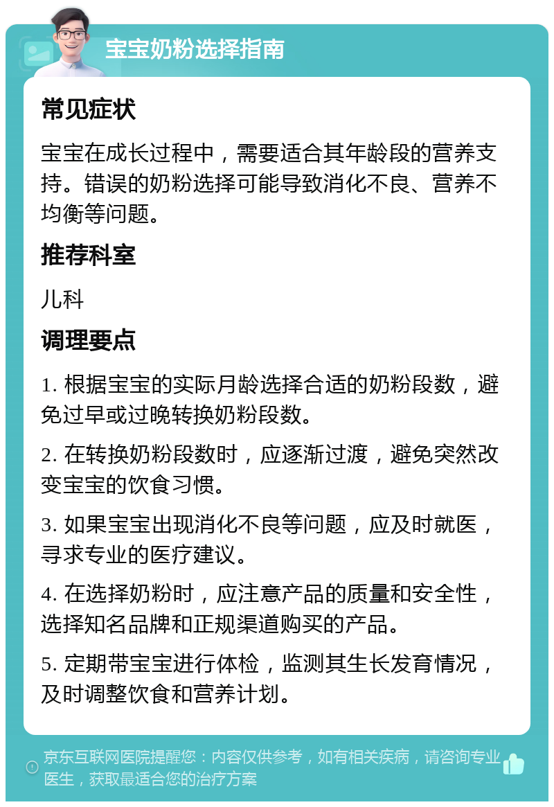 宝宝奶粉选择指南 常见症状 宝宝在成长过程中，需要适合其年龄段的营养支持。错误的奶粉选择可能导致消化不良、营养不均衡等问题。 推荐科室 儿科 调理要点 1. 根据宝宝的实际月龄选择合适的奶粉段数，避免过早或过晚转换奶粉段数。 2. 在转换奶粉段数时，应逐渐过渡，避免突然改变宝宝的饮食习惯。 3. 如果宝宝出现消化不良等问题，应及时就医，寻求专业的医疗建议。 4. 在选择奶粉时，应注意产品的质量和安全性，选择知名品牌和正规渠道购买的产品。 5. 定期带宝宝进行体检，监测其生长发育情况，及时调整饮食和营养计划。