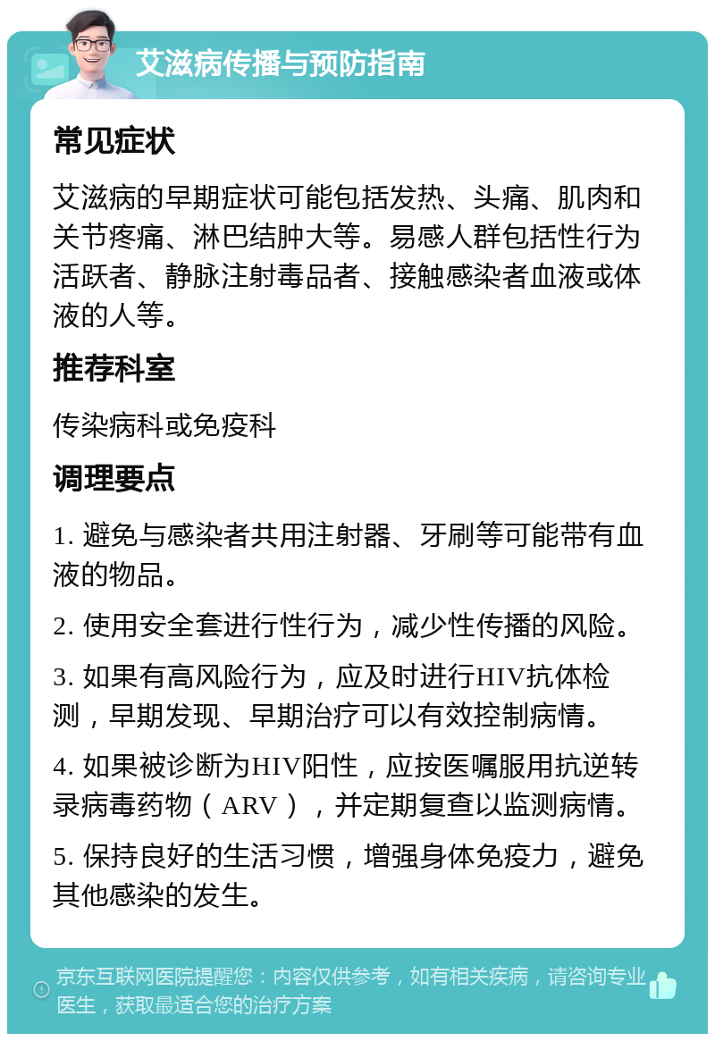 艾滋病传播与预防指南 常见症状 艾滋病的早期症状可能包括发热、头痛、肌肉和关节疼痛、淋巴结肿大等。易感人群包括性行为活跃者、静脉注射毒品者、接触感染者血液或体液的人等。 推荐科室 传染病科或免疫科 调理要点 1. 避免与感染者共用注射器、牙刷等可能带有血液的物品。 2. 使用安全套进行性行为，减少性传播的风险。 3. 如果有高风险行为，应及时进行HIV抗体检测，早期发现、早期治疗可以有效控制病情。 4. 如果被诊断为HIV阳性，应按医嘱服用抗逆转录病毒药物（ARV），并定期复查以监测病情。 5. 保持良好的生活习惯，增强身体免疫力，避免其他感染的发生。