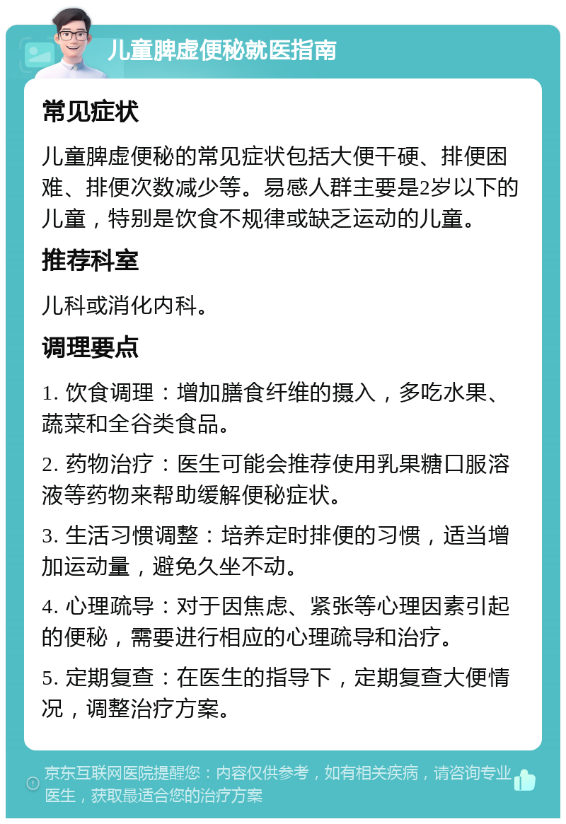 儿童脾虚便秘就医指南 常见症状 儿童脾虚便秘的常见症状包括大便干硬、排便困难、排便次数减少等。易感人群主要是2岁以下的儿童，特别是饮食不规律或缺乏运动的儿童。 推荐科室 儿科或消化内科。 调理要点 1. 饮食调理：增加膳食纤维的摄入，多吃水果、蔬菜和全谷类食品。 2. 药物治疗：医生可能会推荐使用乳果糖口服溶液等药物来帮助缓解便秘症状。 3. 生活习惯调整：培养定时排便的习惯，适当增加运动量，避免久坐不动。 4. 心理疏导：对于因焦虑、紧张等心理因素引起的便秘，需要进行相应的心理疏导和治疗。 5. 定期复查：在医生的指导下，定期复查大便情况，调整治疗方案。