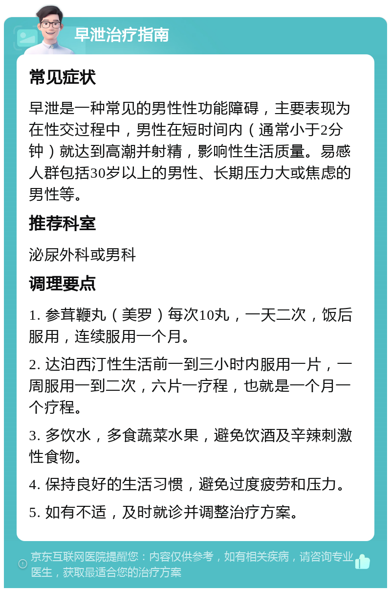 早泄治疗指南 常见症状 早泄是一种常见的男性性功能障碍，主要表现为在性交过程中，男性在短时间内（通常小于2分钟）就达到高潮并射精，影响性生活质量。易感人群包括30岁以上的男性、长期压力大或焦虑的男性等。 推荐科室 泌尿外科或男科 调理要点 1. 参茸鞭丸（美罗）每次10丸，一天二次，饭后服用，连续服用一个月。 2. 达泊西汀性生活前一到三小时内服用一片，一周服用一到二次，六片一疗程，也就是一个月一个疗程。 3. 多饮水，多食蔬菜水果，避免饮酒及辛辣刺激性食物。 4. 保持良好的生活习惯，避免过度疲劳和压力。 5. 如有不适，及时就诊并调整治疗方案。