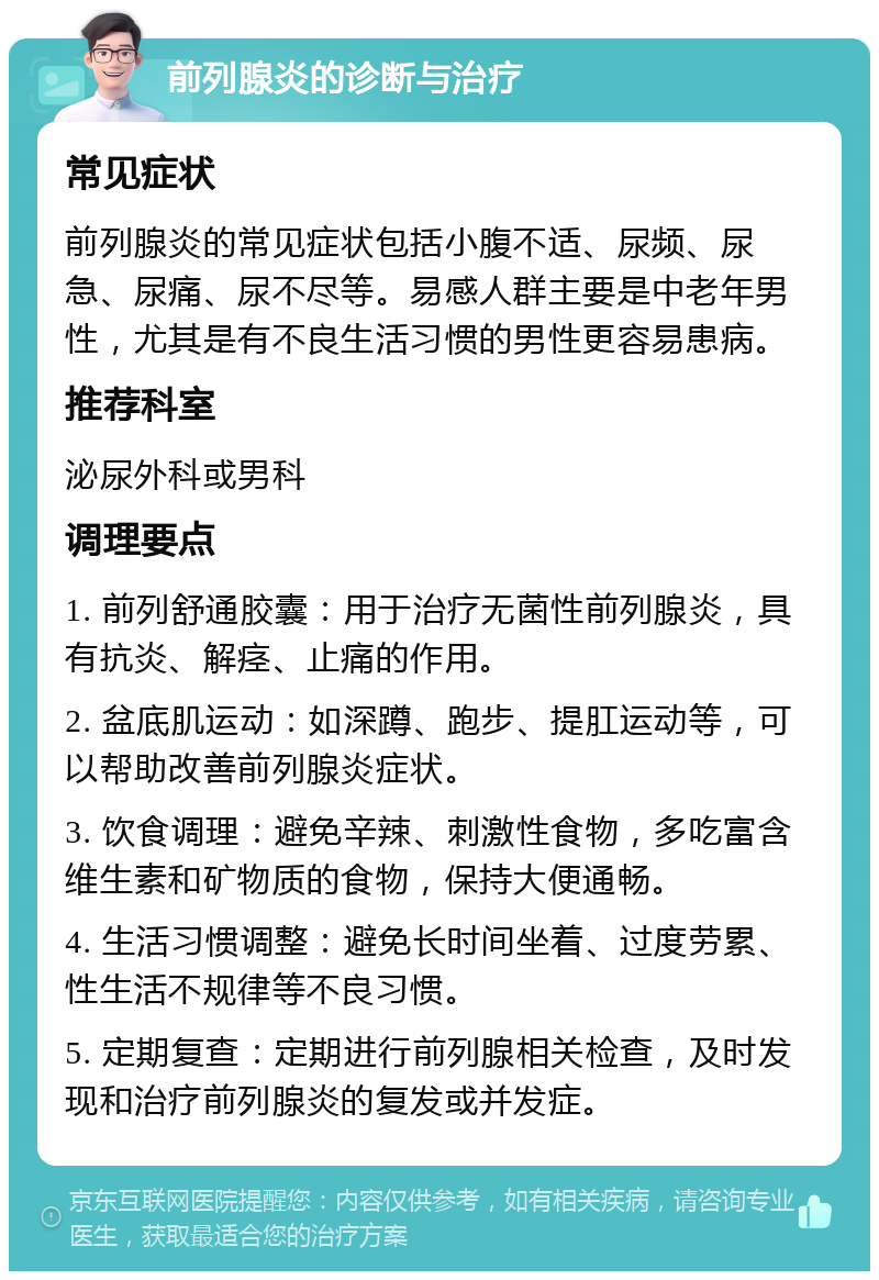 前列腺炎的诊断与治疗 常见症状 前列腺炎的常见症状包括小腹不适、尿频、尿急、尿痛、尿不尽等。易感人群主要是中老年男性，尤其是有不良生活习惯的男性更容易患病。 推荐科室 泌尿外科或男科 调理要点 1. 前列舒通胶囊：用于治疗无菌性前列腺炎，具有抗炎、解痉、止痛的作用。 2. 盆底肌运动：如深蹲、跑步、提肛运动等，可以帮助改善前列腺炎症状。 3. 饮食调理：避免辛辣、刺激性食物，多吃富含维生素和矿物质的食物，保持大便通畅。 4. 生活习惯调整：避免长时间坐着、过度劳累、性生活不规律等不良习惯。 5. 定期复查：定期进行前列腺相关检查，及时发现和治疗前列腺炎的复发或并发症。