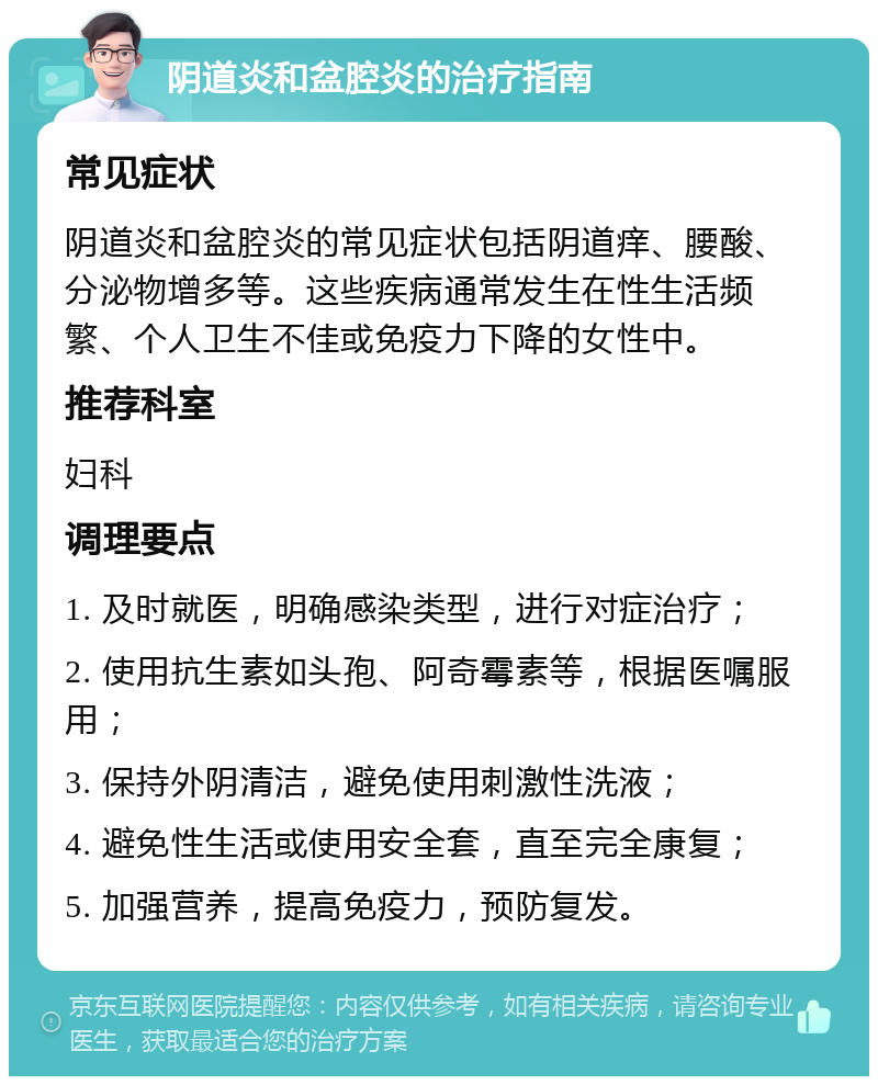 阴道炎和盆腔炎的治疗指南 常见症状 阴道炎和盆腔炎的常见症状包括阴道痒、腰酸、分泌物增多等。这些疾病通常发生在性生活频繁、个人卫生不佳或免疫力下降的女性中。 推荐科室 妇科 调理要点 1. 及时就医，明确感染类型，进行对症治疗； 2. 使用抗生素如头孢、阿奇霉素等，根据医嘱服用； 3. 保持外阴清洁，避免使用刺激性洗液； 4. 避免性生活或使用安全套，直至完全康复； 5. 加强营养，提高免疫力，预防复发。