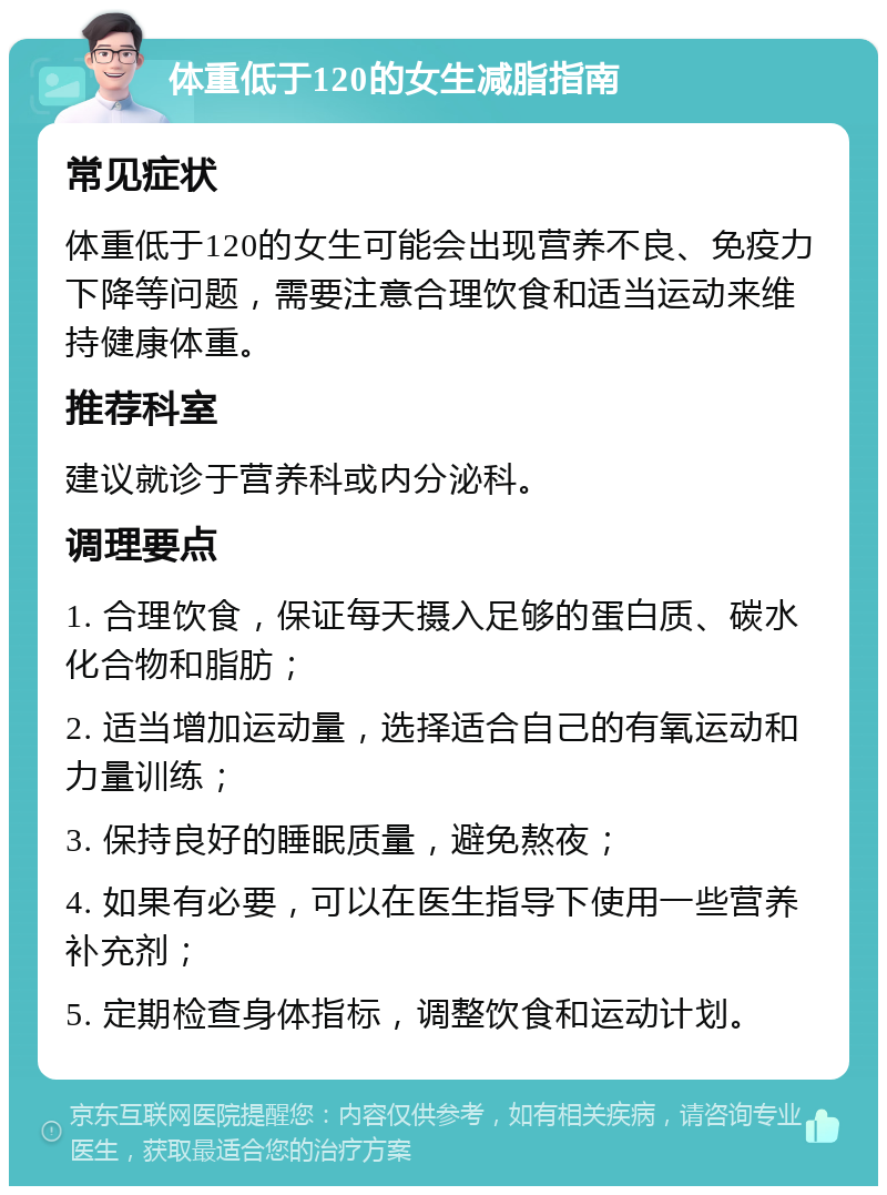 体重低于120的女生减脂指南 常见症状 体重低于120的女生可能会出现营养不良、免疫力下降等问题，需要注意合理饮食和适当运动来维持健康体重。 推荐科室 建议就诊于营养科或内分泌科。 调理要点 1. 合理饮食，保证每天摄入足够的蛋白质、碳水化合物和脂肪； 2. 适当增加运动量，选择适合自己的有氧运动和力量训练； 3. 保持良好的睡眠质量，避免熬夜； 4. 如果有必要，可以在医生指导下使用一些营养补充剂； 5. 定期检查身体指标，调整饮食和运动计划。