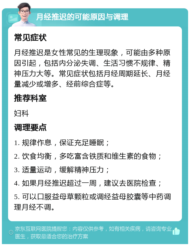 月经推迟的可能原因与调理 常见症状 月经推迟是女性常见的生理现象，可能由多种原因引起，包括内分泌失调、生活习惯不规律、精神压力大等。常见症状包括月经周期延长、月经量减少或增多、经前综合症等。 推荐科室 妇科 调理要点 1. 规律作息，保证充足睡眠； 2. 饮食均衡，多吃富含铁质和维生素的食物； 3. 适量运动，缓解精神压力； 4. 如果月经推迟超过一周，建议去医院检查； 5. 可以口服益母草颗粒或调经益母胶囊等中药调理月经不调。